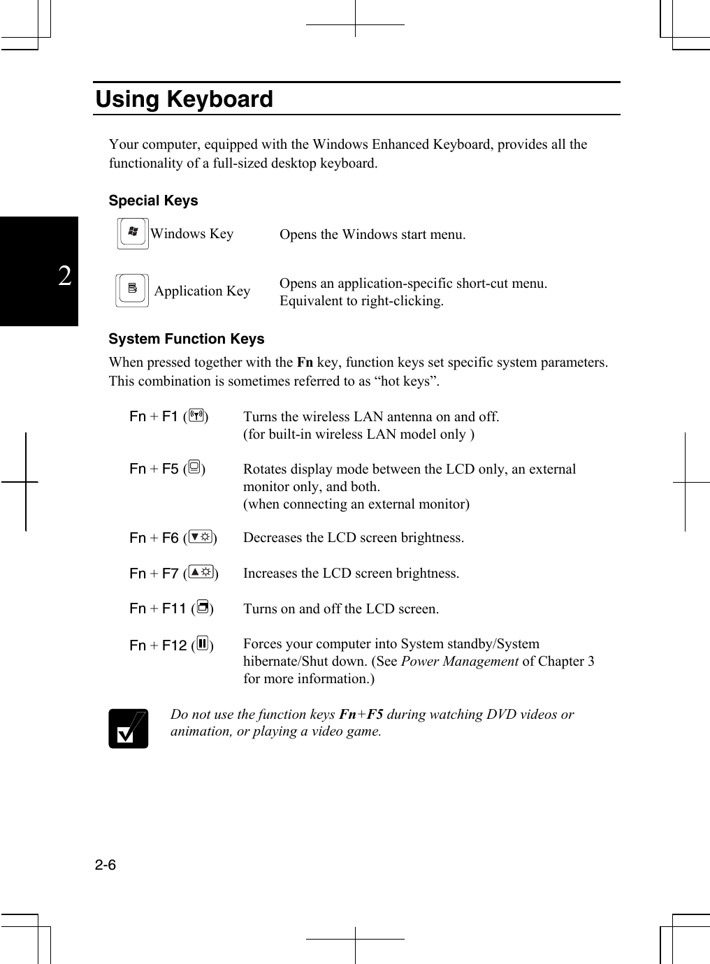  2-6  2 Using Keyboard  Your computer, equipped with the Windows Enhanced Keyboard, provides all the functionality of a full-sized desktop keyboard.    Special Keys Windows Key Opens the Windows start menu.   Application Key Opens an application-specific short-cut menu. Equivalent to right-clicking.  System Function Keys When pressed together with the Fn key, function keys set specific system parameters. This combination is sometimes referred to as “hot keys”.  Fn + F1 () Turns the wireless LAN antenna on and off. (for built-in wireless LAN model only )   Fn + F5 () Rotates display mode between the LCD only, an external monitor only, and both.  (when connecting an external monitor)   Fn + F6 () Decreases the LCD screen brightness.   Fn + F7 () Increases the LCD screen brightness.   Fn + F11 () Turns on and off the LCD screen.   Fn + F12 () Forces your computer into System standby/System hibernate/Shut down. (See Power Management of Chapter 3 for more information.)   Do not use the function keys Fn+F5 during watching DVD videos or animation, or playing a video game. 