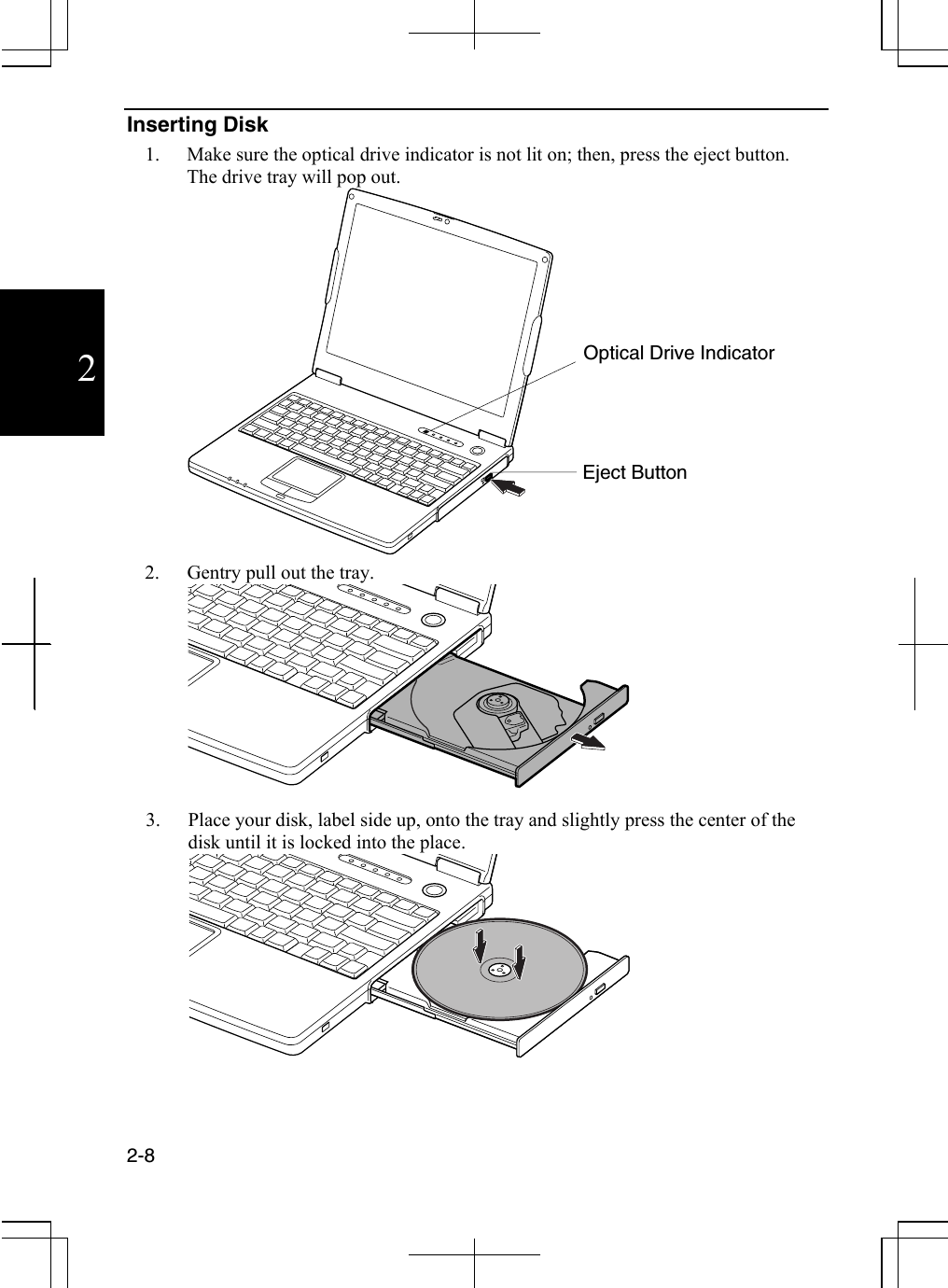  2-8  2 Inserting Disk 1.  Make sure the optical drive indicator is not lit on; then, press the eject button. The drive tray will pop out.   2.  Gentry pull out the tray.  3.  Place your disk, label side up, onto the tray and slightly press the center of the disk until it is locked into the place.  Optical Drive Indicator Eject Button 