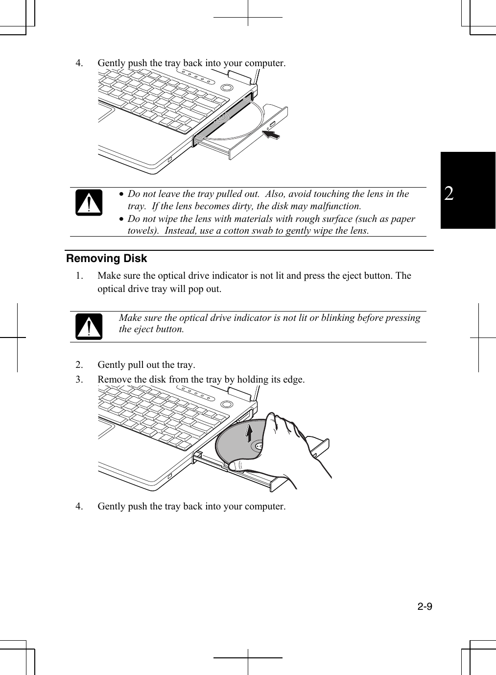  2-9  2 4.  Gently push the tray back into your computer.   •  Do not leave the tray pulled out.  Also, avoid touching the lens in the tray.  If the lens becomes dirty, the disk may malfunction. •  Do not wipe the lens with materials with rough surface (such as paper towels).  Instead, use a cotton swab to gently wipe the lens.  Removing Disk 1.  Make sure the optical drive indicator is not lit and press the eject button. The optical drive tray will pop out.   Make sure the optical drive indicator is not lit or blinking before pressing the eject button.  2.  Gently pull out the tray. 3.  Remove the disk from the tray by holding its edge.  4.  Gently push the tray back into your computer.   