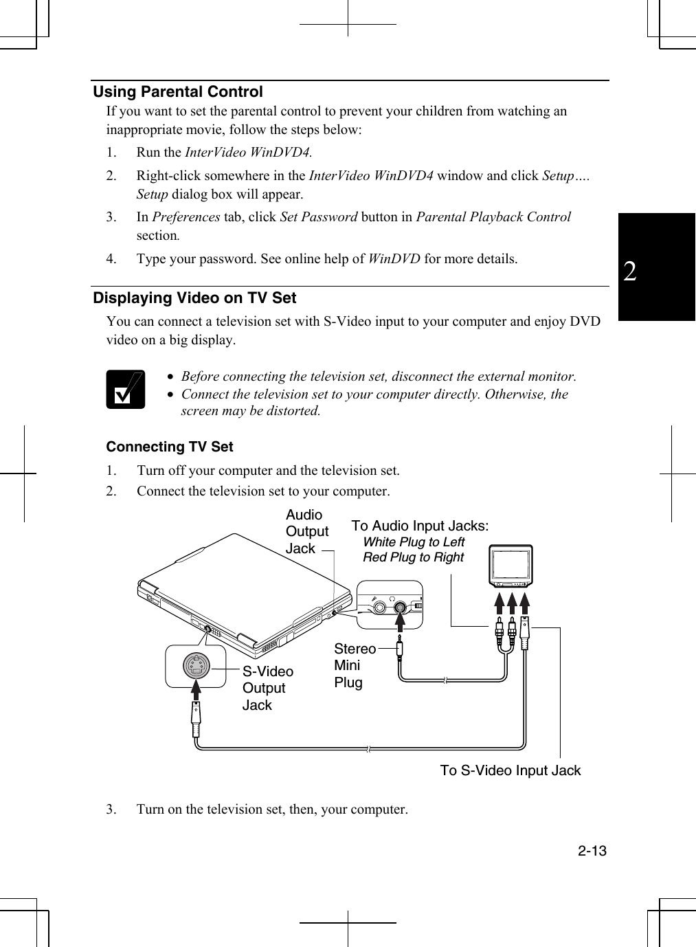  2-13  2 Using Parental Control If you want to set the parental control to prevent your children from watching an inappropriate movie, follow the steps below: 1. Run the InterVideo WinDVD4. 2.  Right-click somewhere in the InterVideo WinDVD4 window and click Setup…. Setup dialog box will appear. 3. In Preferences tab, click Set Password button in Parental Playback Control section.  4.  Type your password. See online help of WinDVD for more details.  Displaying Video on TV Set You can connect a television set with S-Video input to your computer and enjoy DVD video on a big display.   •  Before connecting the television set, disconnect the external monitor. •  Connect the television set to your computer directly. Otherwise, the screen may be distorted.  Connecting TV Set 1.  Turn off your computer and the television set. 2.  Connect the television set to your computer.      3.  Turn on the television set, then, your computer. Audio Output Jack Stereo Mini Plug S-VideoOutput Jack To S-Video Input Jack To Audio Input Jacks:    White Plug to Left    Red Plug to Right 