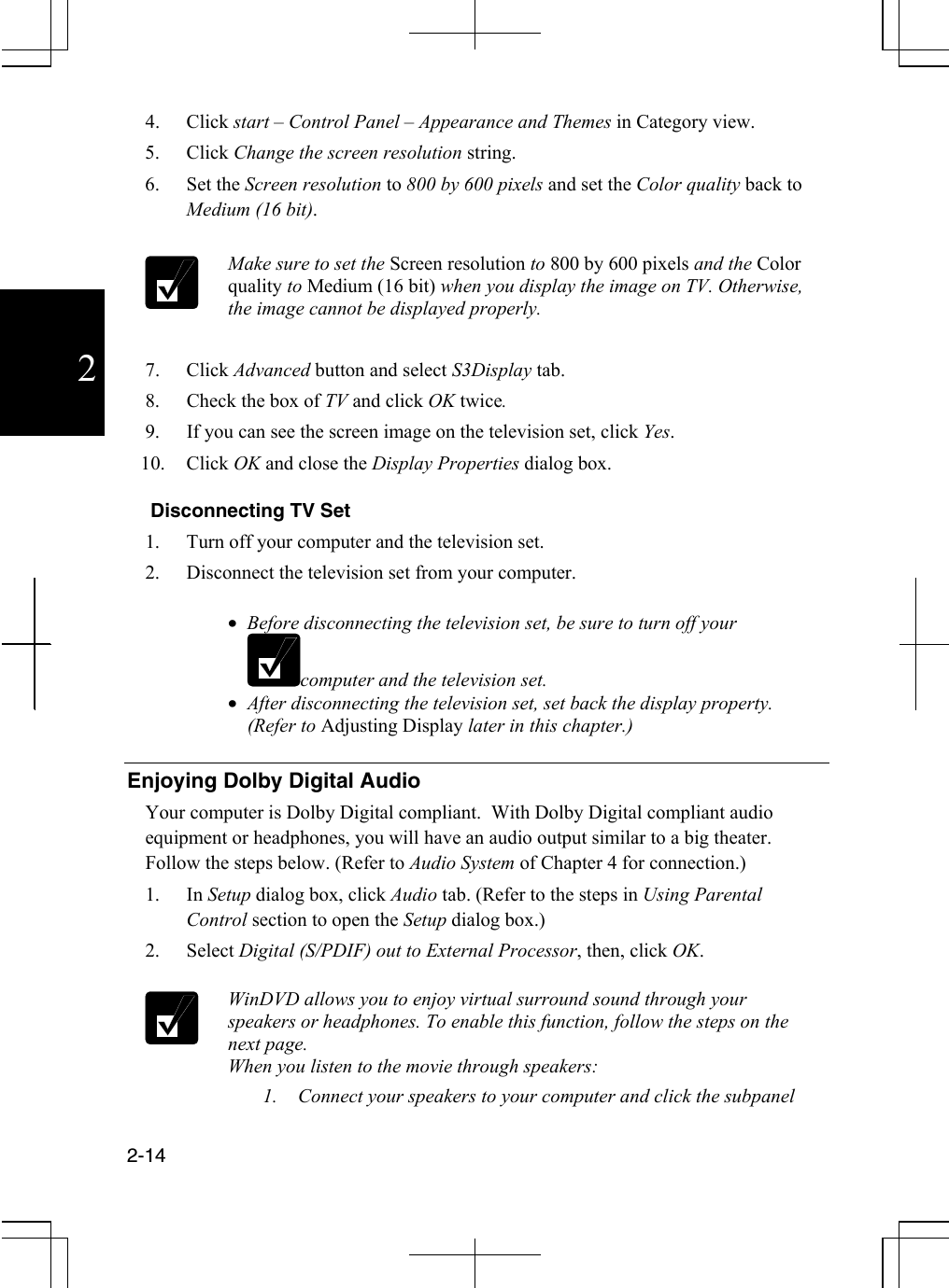  2-14  2 4. Click start – Control Panel – Appearance and Themes in Category view. 5. Click Change the screen resolution string. 6. Set the Screen resolution to 800 by 600 pixels and set the Color quality back to Medium (16 bit).     Make sure to set the Screen resolution to 800 by 600 pixels and the Color quality to Medium (16 bit) when you display the image on TV. Otherwise, the image cannot be displayed properly.  7. Click Advanced button and select S3Display tab. 8.  Check the box of TV and click OK twice.  9.  If you can see the screen image on the television set, click Yes. 10. Click OK and close the Display Properties dialog box.    Disconnecting TV Set 1.  Turn off your computer and the television set. 2.  Disconnect the television set from your computer.   •  Before disconnecting the television set, be sure to turn off your computer and the television set. •  After disconnecting the television set, set back the display property. (Refer to Adjusting Display later in this chapter.)  Enjoying Dolby Digital Audio Your computer is Dolby Digital compliant.  With Dolby Digital compliant audio equipment or headphones, you will have an audio output similar to a big theater.  Follow the steps below. (Refer to Audio System of Chapter 4 for connection.) 1. In Setup dialog box, click Audio tab. (Refer to the steps in Using Parental Control section to open the Setup dialog box.) 2. Select Digital (S/PDIF) out to External Processor, then, click OK.   WinDVD allows you to enjoy virtual surround sound through your speakers or headphones. To enable this function, follow the steps on the next page. When you listen to the movie through speakers: 1.  Connect your speakers to your computer and click the subpanel 