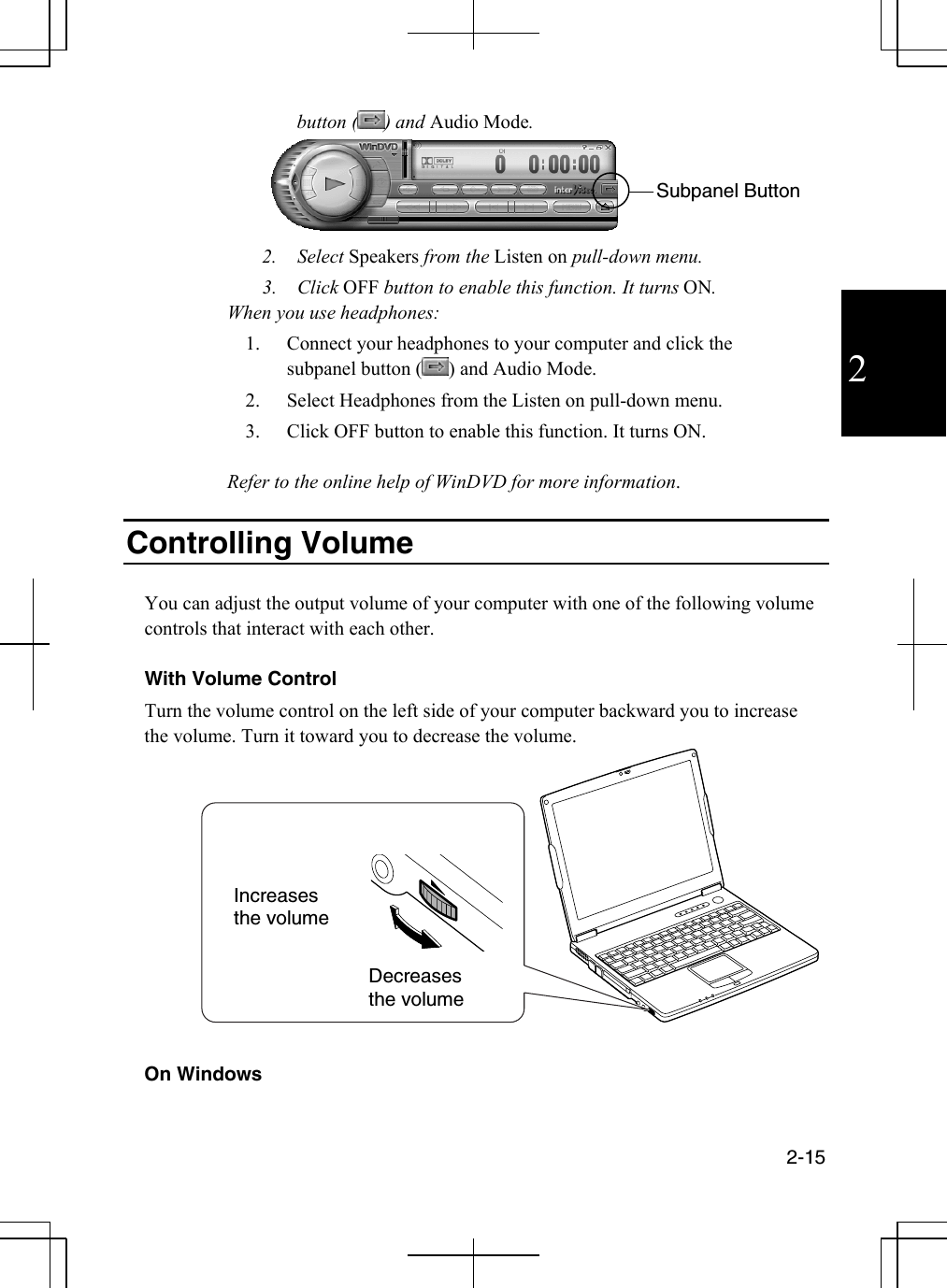  2-15  2 button ( ) and Audio Mode.  2. Select Speakers from the Listen on pull-down menu. 3. Click OFF button to enable this function. It turns ON. When you use headphones: 1.  Connect your headphones to your computer and click the subpanel button ( ) and Audio Mode. 2.  Select Headphones from the Listen on pull-down menu. 3.  Click OFF button to enable this function. It turns ON.  Refer to the online help of WinDVD for more information.   Controlling Volume  You can adjust the output volume of your computer with one of the following volume controls that interact with each other.  With Volume Control Turn the volume control on the left side of your computer backward you to increase the volume. Turn it toward you to decrease the volume.    On Windows Increases the volume Decreases the volume Subpanel Button 