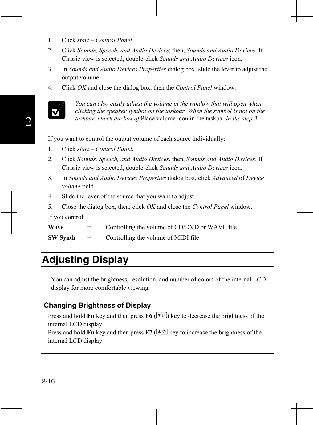  2-16  2 1. Click start – Control Panel. 2. Click Sounds, Speech, and Audio Devices; then, Sounds and Audio Devices. If Classic view is selected, double-click Sounds and Audio Devices icon.  3. In Sounds and Audio Devices Properties dialog box, slide the lever to adjust the output volume.  4. Click OK and close the dialog box, then the Control Panel window.   You can also easily adjust the volume in the window that will open when clicking the speaker symbol on the taskbar. When the symbol is not on the taskbar, check the box of Place volume icon in the taskbar in the step 3.  If you want to control the output volume of each source individually: 1. Click start – Control Panel. 2. Click Sounds, Speech, and Audio Devices, then, Sounds and Audio Devices. If Classic view is selected, double-click Sounds and Audio Devices icon. 3. In Sounds and Audio Devices Properties dialog box, click Advanced of Device volume field. 4.  Slide the lever of the source that you want to adjust. 5.  Close the dialog box, then; click OK and close the Control Panel window. If you control: Wave    Controlling the volume of CD/DVD or WAVE file SW Synth    Controlling the volume of MIDI file  Adjusting Display   You can adjust the brightness, resolution, and number of colors of the internal LCD display for more comfortable viewing.   Changing Brightness of Display Press and hold Fn key and then press F6 ( ) key to decrease the brightness of the internal LCD display. Press and hold Fn key and then press F7 (  key to increase the brightness of the internal LCD display.    