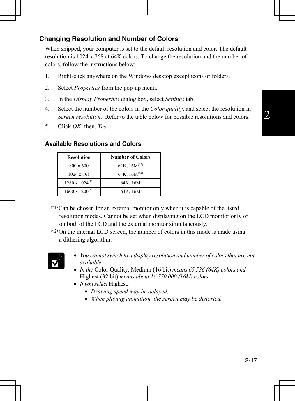  2-17  2 Changing Resolution and Number of Colors When shipped, your computer is set to the default resolution and color. The default resolution is 1024 x 768 at 64K colors. To change the resolution and the number of colors, follow the instructions below: 1.  Right-click anywhere on the Windows desktop except icons or folders. 2. Select Properties from the pop-up menu. 3. In the Display Properties dialog box, select Settings tab. 4.  Select the number of the colors in the Color quality, and select the resolution in Screen resolution.  Refer to the table below for possible resolutions and colors. 5. Click OK; then, Yes.   Available Resolutions and Colors   Resolution Number of Colors 800 x 600  64K, 16M(*2) 1024 x 768  64K, 16M(*2) 1280 x 1024(*1) 64K, 16M 1600 x 1200(*1) 64K, 16M   (*1) Can be chosen for an external monitor only when it is capable of the listed        resolution modes. Cannot be set when displaying on the LCD monitor only or        on both of the LCD and the external monitor simultaneously.   (*2) On the internal LCD screen, the number of colors in this mode is made using                  a dithering algorithm.    •  You cannot switch to a display resolution and number of colors that are not available.  •  In the Color Quality, Medium (16 bit) means 65,536 (64K) colors and Highest (32 bit) means about 16,770,000 (16M) colors. •  If you select Highest; •  Drawing speed may be delayed. •  When playing animation, the screen may be distorted.  