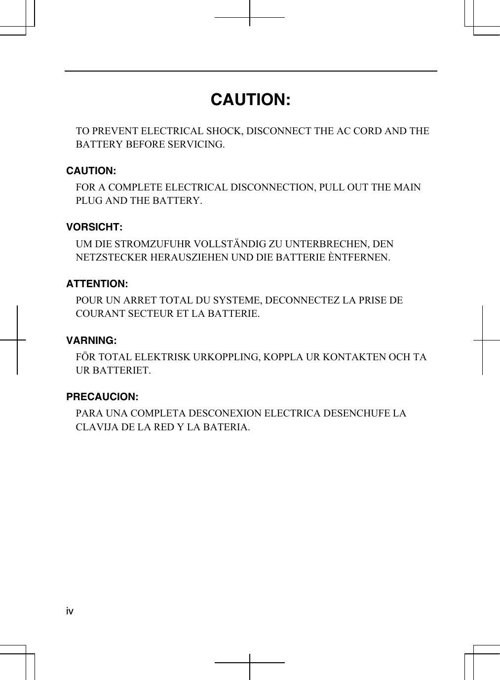  iv   CAUTION:  TO PREVENT ELECTRICAL SHOCK, DISCONNECT THE AC CORD AND THE BATTERY BEFORE SERVICING.  CAUTION: FOR A COMPLETE ELECTRICAL DISCONNECTION, PULL OUT THE MAIN PLUG AND THE BATTERY.  VORSICHT: UM DIE STROMZUFUHR VOLLSTÄNDIG ZU UNTERBRECHEN, DEN NETZSTECKER HERAUSZIEHEN UND DIE BATTERIE ÈNTFERNEN.  ATTENTION: POUR UN ARRET TOTAL DU SYSTEME, DECONNECTEZ LA PRISE DE COURANT SECTEUR ET LA BATTERIE.  VARNING: FÖR TOTAL ELEKTRISK URKOPPLING, KOPPLA UR KONTAKTEN OCH TA UR BATTERIET.  PRECAUCION: PARA UNA COMPLETA DESCONEXION ELECTRICA DESENCHUFE LA CLAVIJA DE LA RED Y LA BATERIA.    