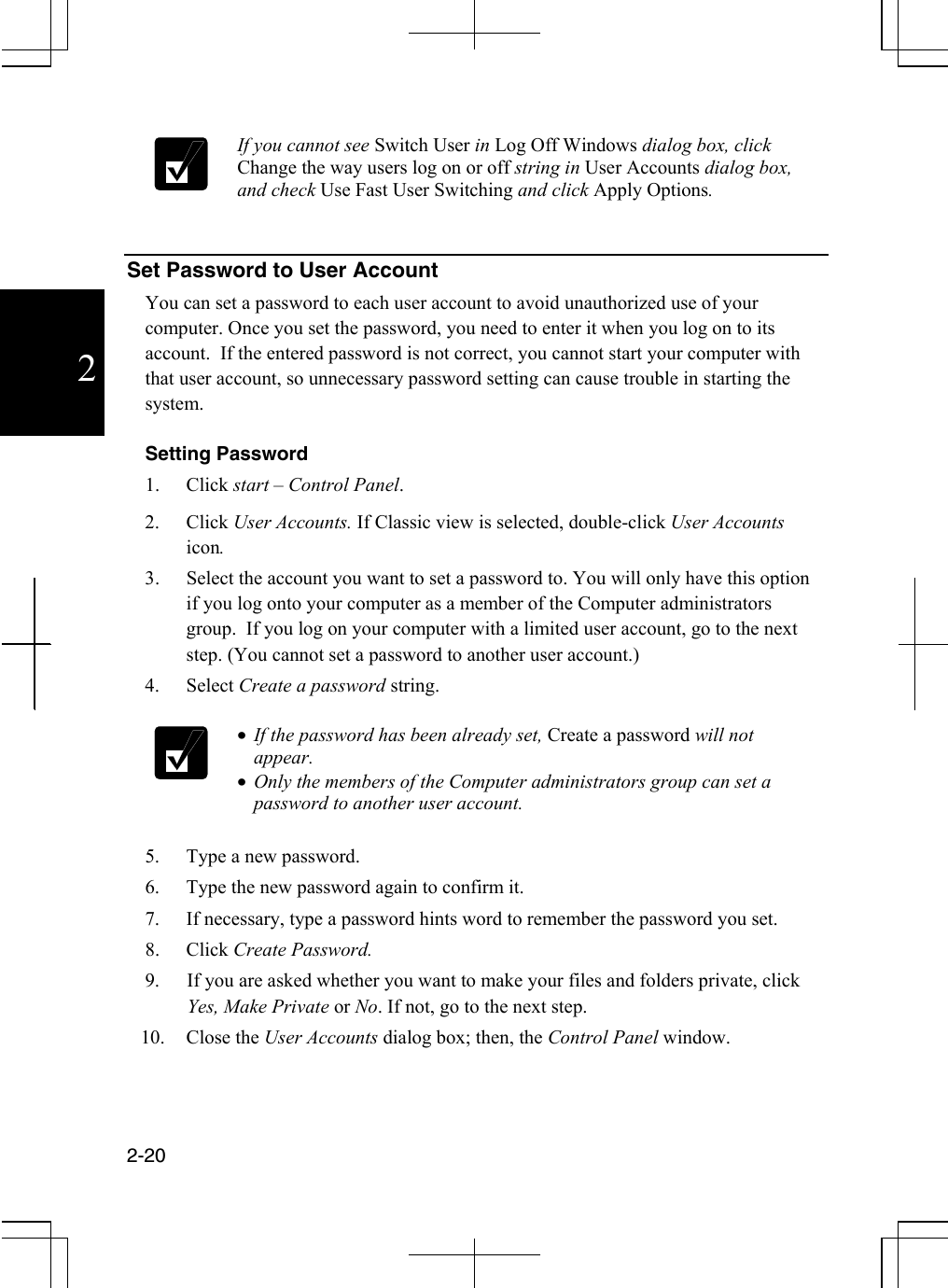  2-20  2   If you cannot see Switch User in Log Off Windows dialog box, click Change the way users log on or off string in User Accounts dialog box, and check Use Fast User Switching and click Apply Options.    Set Password to User Account You can set a password to each user account to avoid unauthorized use of your computer. Once you set the password, you need to enter it when you log on to its account.  If the entered password is not correct, you cannot start your computer with that user account, so unnecessary password setting can cause trouble in starting the system.  Setting Password 1. Click start – Control Panel. 2. Click User Accounts. If Classic view is selected, double-click User Accounts icon. 3.  Select the account you want to set a password to. You will only have this option if you log onto your computer as a member of the Computer administrators group.  If you log on your computer with a limited user account, go to the next step. (You cannot set a password to another user account.) 4. Select Create a password string.   •  If the password has been already set, Create a password will not appear. •  Only the members of the Computer administrators group can set a password to another user account.  5.  Type a new password. 6.  Type the new password again to confirm it. 7.  If necessary, type a password hints word to remember the password you set. 8. Click Create Password. 9.  If you are asked whether you want to make your files and folders private, click Yes, Make Private or No. If not, go to the next step. 10. Close the User Accounts dialog box; then, the Control Panel window.  