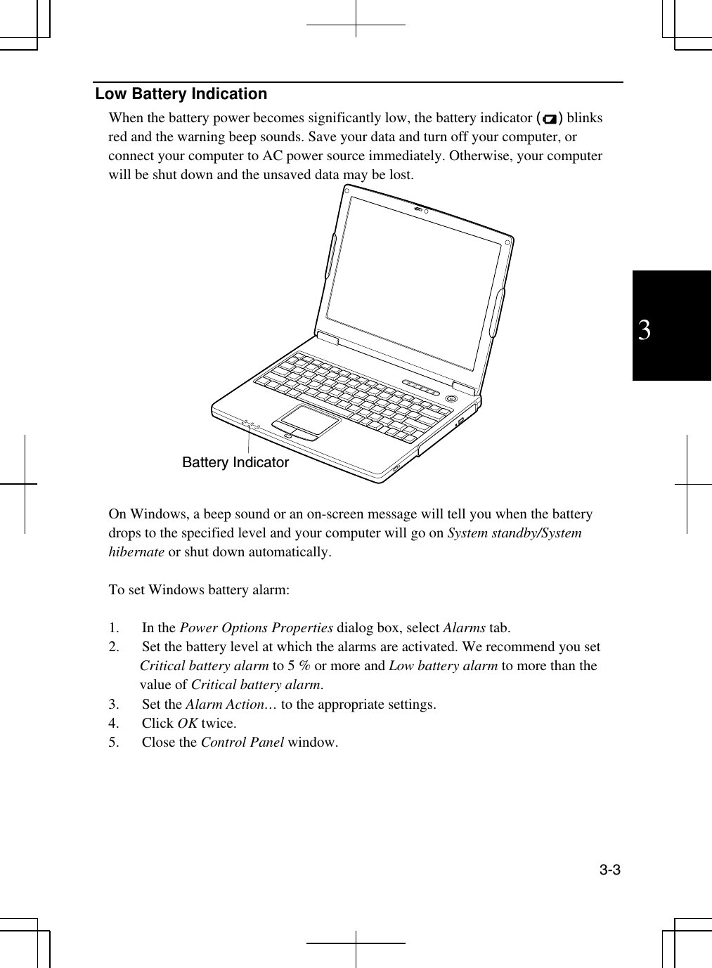  3-3  3 Low Battery Indication When the battery power becomes significantly low, the battery indicator () blinks red and the warning beep sounds. Save your data and turn off your computer, or connect your computer to AC power source immediately. Otherwise, your computer will be shut down and the unsaved data may be lost.    On Windows, a beep sound or an on-screen message will tell you when the battery drops to the specified level and your computer will go on System standby/System hibernate or shut down automatically.  To set Windows battery alarm:  1. In the Power Options Properties dialog box, select Alarms tab. 2.  Set the battery level at which the alarms are activated. We recommend you set Critical battery alarm to 5 % or more and Low battery alarm to more than the value of Critical battery alarm. 3. Set the Alarm Action… to the appropriate settings. 4. Click OK twice.  5. Close the Control Panel window.   Battery Indicator 