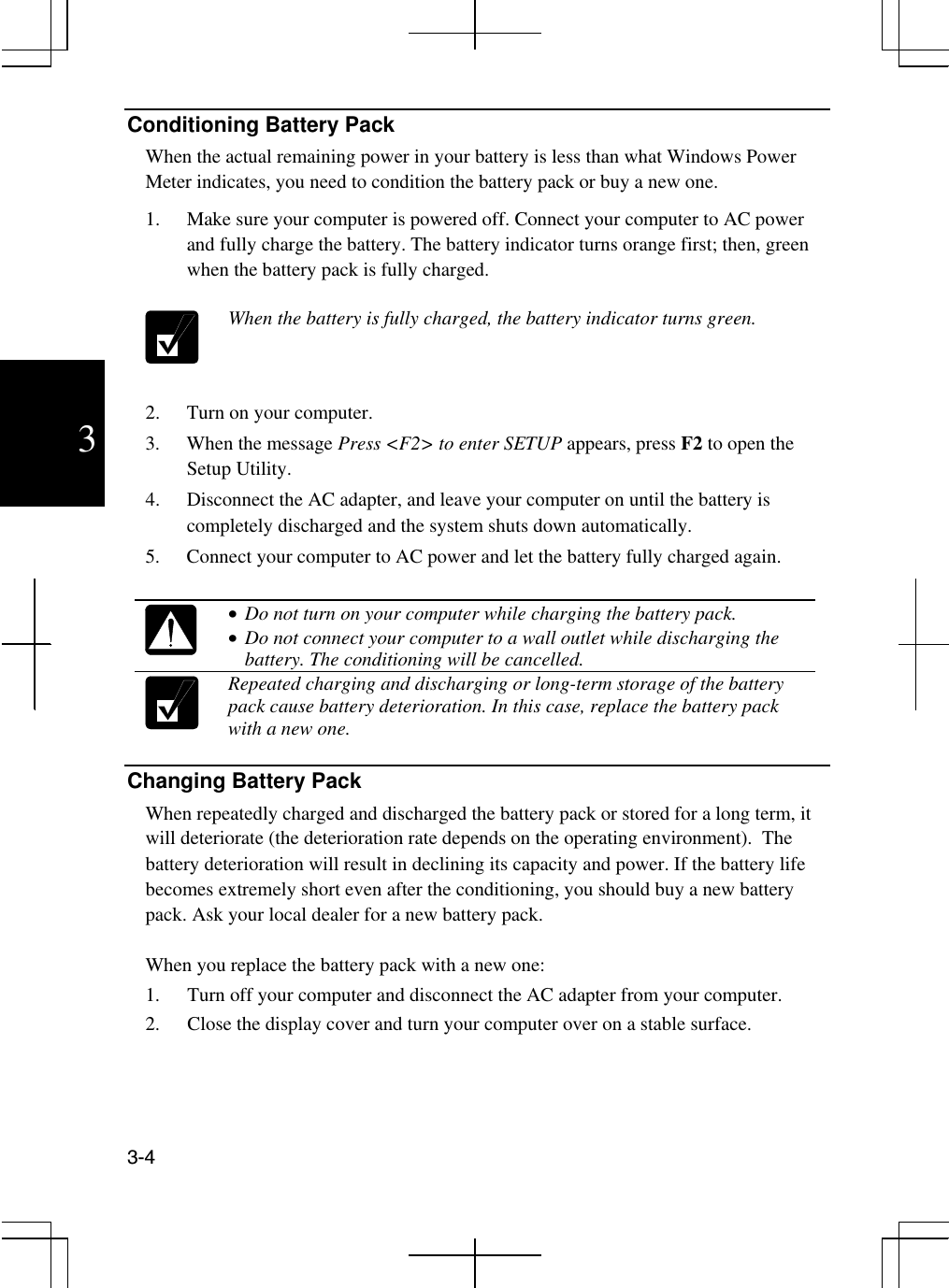  3-4  3 Conditioning Battery Pack When the actual remaining power in your battery is less than what Windows Power Meter indicates, you need to condition the battery pack or buy a new one. 1.  Make sure your computer is powered off. Connect your computer to AC power and fully charge the battery. The battery indicator turns orange first; then, green when the battery pack is fully charged.   When the battery is fully charged, the battery indicator turns green.   2.  Turn on your computer. 3.  When the message Press &lt;F2&gt; to enter SETUP appears, press F2 to open the Setup Utility.  4.  Disconnect the AC adapter, and leave your computer on until the battery is completely discharged and the system shuts down automatically. 5.  Connect your computer to AC power and let the battery fully charged again.    •  Do not turn on your computer while charging the battery pack. •  Do not connect your computer to a wall outlet while discharging the battery. The conditioning will be cancelled.  Repeated charging and discharging or long-term storage of the battery pack cause battery deterioration. In this case, replace the battery pack with a new one.  Changing Battery Pack When repeatedly charged and discharged the battery pack or stored for a long term, it will deteriorate (the deterioration rate depends on the operating environment).  The battery deterioration will result in declining its capacity and power. If the battery life becomes extremely short even after the conditioning, you should buy a new battery pack. Ask your local dealer for a new battery pack.  When you replace the battery pack with a new one: 1.  Turn off your computer and disconnect the AC adapter from your computer. 2.  Close the display cover and turn your computer over on a stable surface.  