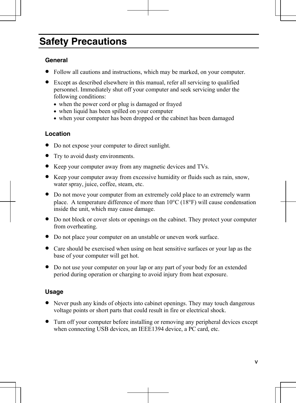  v  Safety Precautions  General •  Follow all cautions and instructions, which may be marked, on your computer. •  Except as described elsewhere in this manual, refer all servicing to qualified personnel. Immediately shut off your computer and seek servicing under the following conditions: •  when the power cord or plug is damaged or frayed •  when liquid has been spilled on your computer •  when your computer has been dropped or the cabinet has been damaged  Location •  Do not expose your computer to direct sunlight. •  Try to avoid dusty environments. •  Keep your computer away from any magnetic devices and TVs. •  Keep your computer away from excessive humidity or fluids such as rain, snow, water spray, juice, coffee, steam, etc.  •  Do not move your computer from an extremely cold place to an extremely warm place.  A temperature difference of more than 10°C (18°F) will cause condensation inside the unit, which may cause damage.  •  Do not block or cover slots or openings on the cabinet. They protect your computer from overheating. •  Do not place your computer on an unstable or uneven work surface. •  Care should be exercised when using on heat sensitive surfaces or your lap as the base of your computer will get hot. •  Do not use your computer on your lap or any part of your body for an extended period during operation or charging to avoid injury from heat exposure.   Usage •  Never push any kinds of objects into cabinet openings. They may touch dangerous voltage points or short parts that could result in fire or electrical shock. •  Turn off your computer before installing or removing any peripheral devices except when connecting USB devices, an IEEE1394 device, a PC card, etc. 