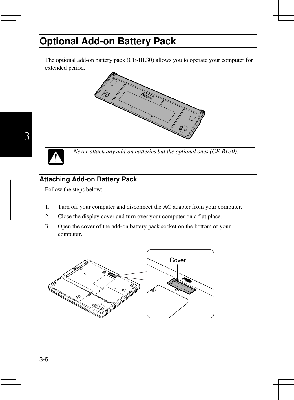  3-6  3 Optional Add-on Battery Pack  The optional add-on battery pack (CE-BL30) allows you to operate your computer for extended period.     Never attach any add-on batteries but the optional ones (CE-BL30).  Attaching Add-on Battery Pack Follow the steps below:  1.  Turn off your computer and disconnect the AC adapter from your computer. 2.  Close the display cover and turn over your computer on a flat place. 3.  Open the cover of the add-on battery pack socket on the bottom of your computer.    Cover 