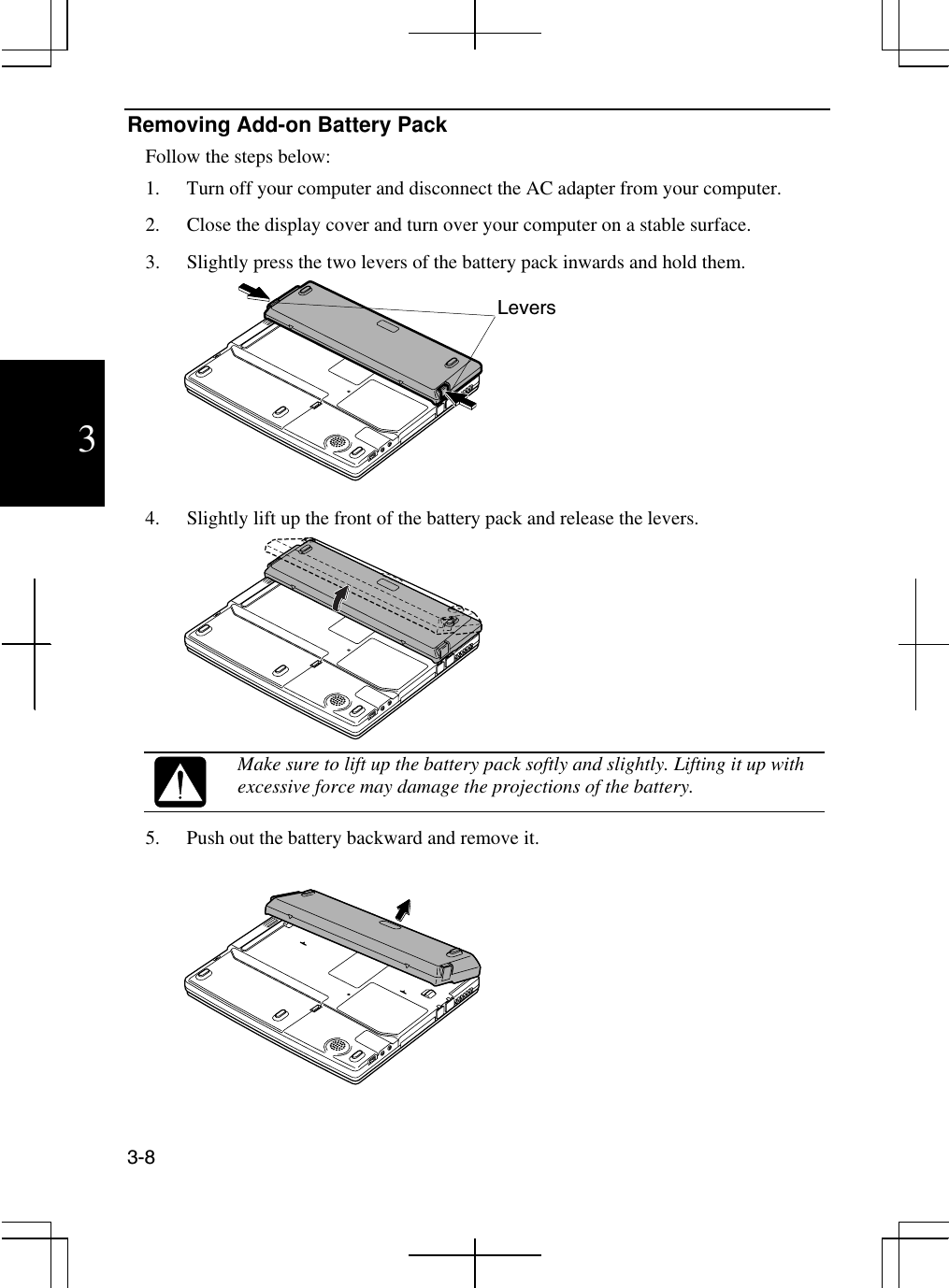  3-8  3 Removing Add-on Battery Pack Follow the steps below: 1.  Turn off your computer and disconnect the AC adapter from your computer. 2.  Close the display cover and turn over your computer on a stable surface. 3.  Slightly press the two levers of the battery pack inwards and hold them.  4.  Slightly lift up the front of the battery pack and release the levers.   Make sure to lift up the battery pack softly and slightly. Lifting it up with excessive force may damage the projections of the battery. 5.  Push out the battery backward and remove it.   Levers 