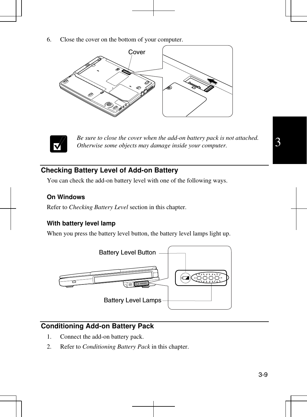  3-9  3 6.  Close the cover on the bottom of your computer.    Be sure to close the cover when the add-on battery pack is not attached. Otherwise some objects may damage inside your computer.   Checking Battery Level of Add-on Battery  You can check the add-on battery level with one of the following ways.  On Windows Refer to Checking Battery Level section in this chapter.  With battery level lamp When you press the battery level button, the battery level lamps light up.    Conditioning Add-on Battery Pack  1.  Connect the add-on battery pack. 2. Refer to Conditioning Battery Pack in this chapter.  Cover Battery Level Button Battery Level Lamps 