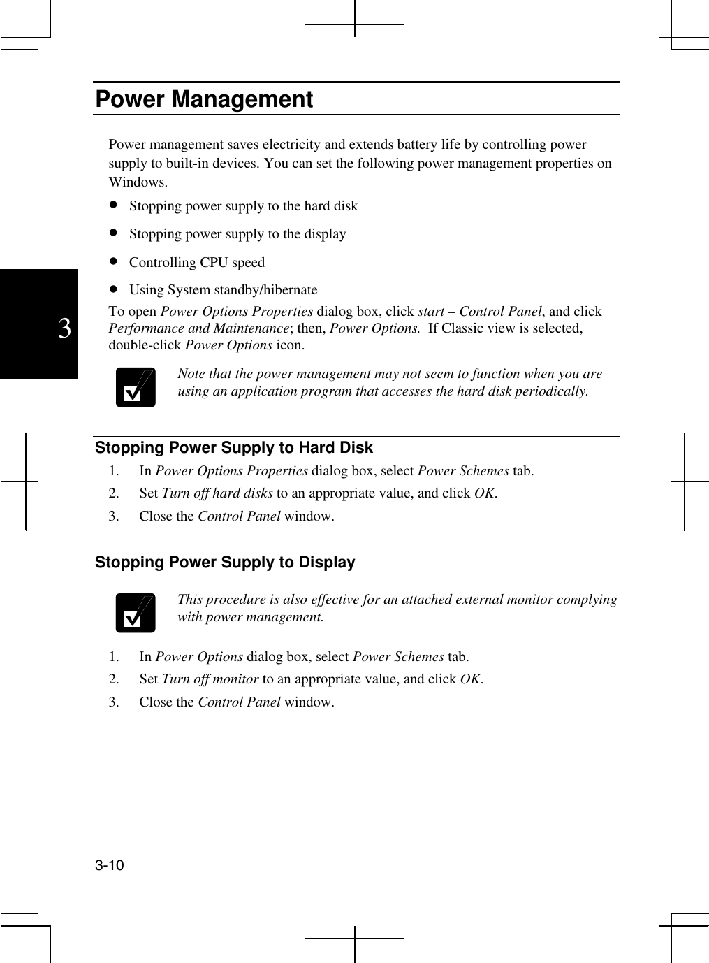  3-10  3 Power Management  Power management saves electricity and extends battery life by controlling power supply to built-in devices. You can set the following power management properties on Windows.  •  Stopping power supply to the hard disk •  Stopping power supply to the display •  Controlling CPU speed  •  Using System standby/hibernate To open Power Options Properties dialog box, click start – Control Panel, and click Performance and Maintenance; then, Power Options.  If Classic view is selected, double-click Power Options icon.   Note that the power management may not seem to function when you are using an application program that accesses the hard disk periodically.    Stopping Power Supply to Hard Disk 1. In Power Options Properties dialog box, select Power Schemes tab. 2. Set Turn off hard disks to an appropriate value, and click OK. 3. Close the Control Panel window.  Stopping Power Supply to Display   This procedure is also effective for an attached external monitor complying with power management.   1. In Power Options dialog box, select Power Schemes tab. 2. Set Turn off monitor to an appropriate value, and click OK. 3. Close the Control Panel window.      