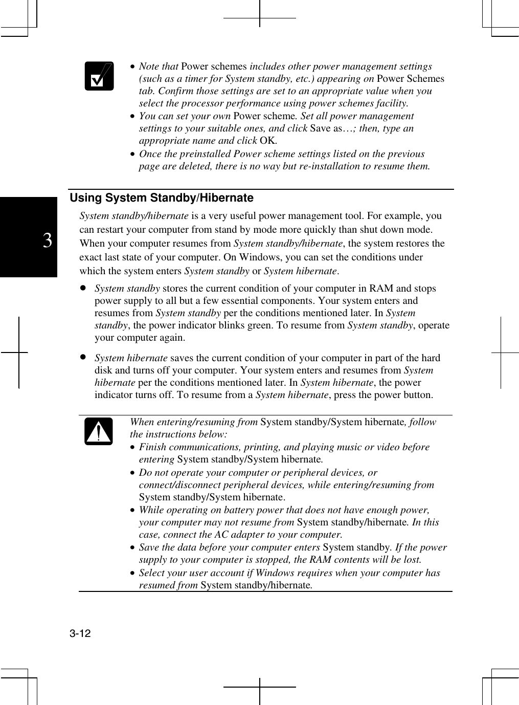  3-12  3  •  Note that Power schemes includes other power management settings (such as a timer for System standby, etc.) appearing on Power Schemes tab. Confirm those settings are set to an appropriate value when you select the processor performance using power schemes facility. •  You can set your own Power scheme. Set all power management settings to your suitable ones, and click Save as…; then, type an appropriate name and click OK. •  Once the preinstalled Power scheme settings listed on the previous page are deleted, there is no way but re-installation to resume them.  Using System Standby/Hibernate System standby/hibernate is a very useful power management tool. For example, you can restart your computer from stand by mode more quickly than shut down mode. When your computer resumes from System standby/hibernate, the system restores the exact last state of your computer. On Windows, you can set the conditions under which the system enters System standby or System hibernate.   •  System standby stores the current condition of your computer in RAM and stops power supply to all but a few essential components. Your system enters and resumes from System standby per the conditions mentioned later. In System standby, the power indicator blinks green. To resume from System standby, operate your computer again. •  System hibernate saves the current condition of your computer in part of the hard disk and turns off your computer. Your system enters and resumes from System hibernate per the conditions mentioned later. In System hibernate, the power indicator turns off. To resume from a System hibernate, press the power button.   When entering/resuming from System standby/System hibernate, follow the instructions below: •  Finish communications, printing, and playing music or video before entering System standby/System hibernate.  •  Do not operate your computer or peripheral devices, or connect/disconnect peripheral devices, while entering/resuming from System standby/System hibernate. •  While operating on battery power that does not have enough power, your computer may not resume from System standby/hibernate. In this case, connect the AC adapter to your computer. •  Save the data before your computer enters System standby. If the power supply to your computer is stopped, the RAM contents will be lost. •  Select your user account if Windows requires when your computer has resumed from System standby/hibernate.  