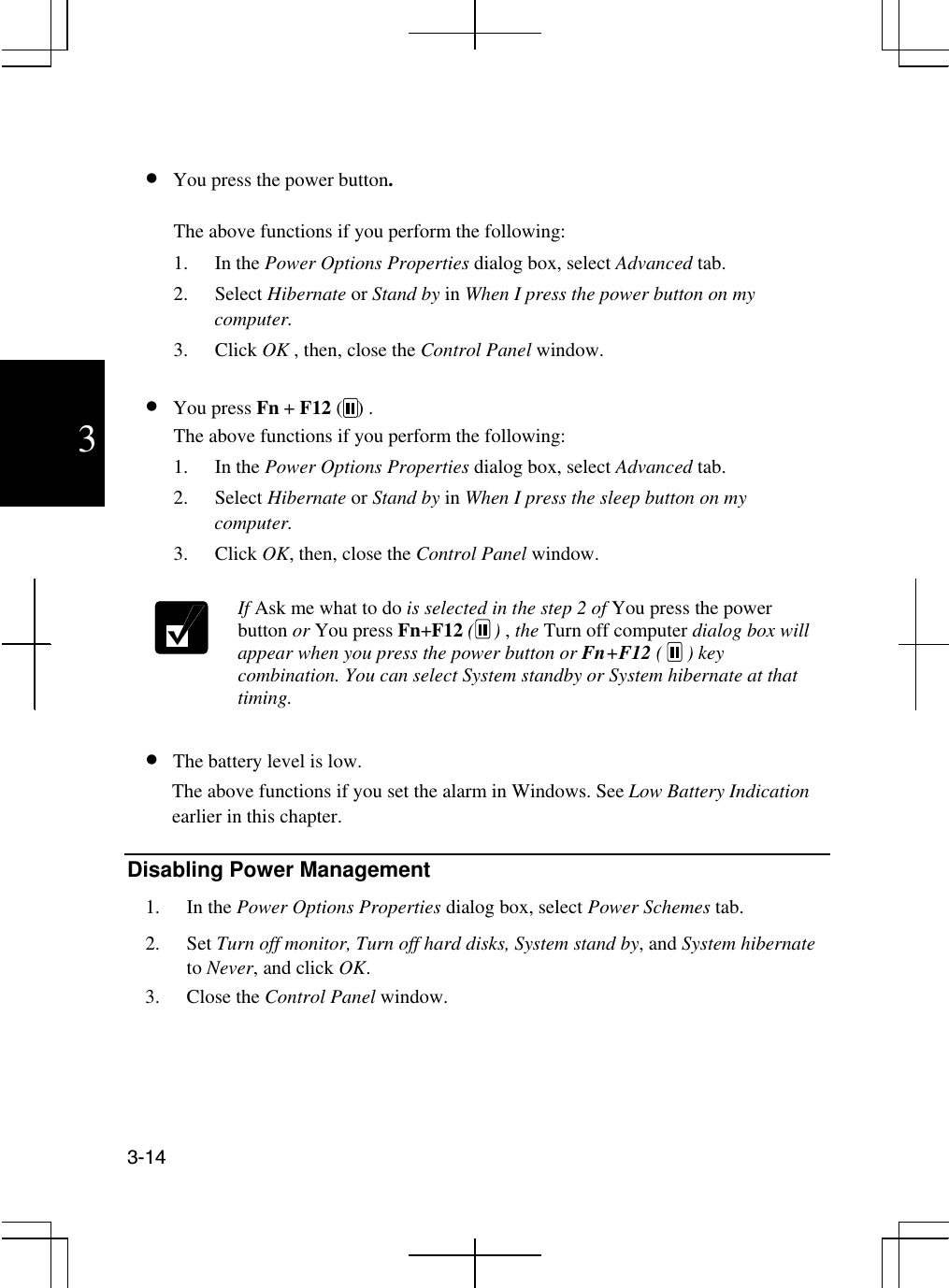  3-14  3   •  You press the power button. The above functions if you perform the following: 1. In the Power Options Properties dialog box, select Advanced tab.  2. Select Hibernate or Stand by in When I press the power button on my computer.  3. Click OK , then, close the Control Panel window.  •  You press Fn + F12 (   ) . The above functions if you perform the following: 1. In the Power Options Properties dialog box, select Advanced tab.  2. Select Hibernate or Stand by in When I press the sleep button on my computer.  3. Click OK, then, close the Control Panel window.   If Ask me what to do is selected in the step 2 of You press the power button or You press Fn+F12 (    ) , the Turn off computer dialog box will appear when you press the power button or Fn+F12 (     ) key combination. You can select System standby or System hibernate at that timing.  •  The battery level is low. The above functions if you set the alarm in Windows. See Low Battery Indication earlier in this chapter.  Disabling Power Management 1. In the Power Options Properties dialog box, select Power Schemes tab. 2. Set Turn off monitor, Turn off hard disks, System stand by, and System hibernate to Never, and click OK.    3. Close the Control Panel window. 