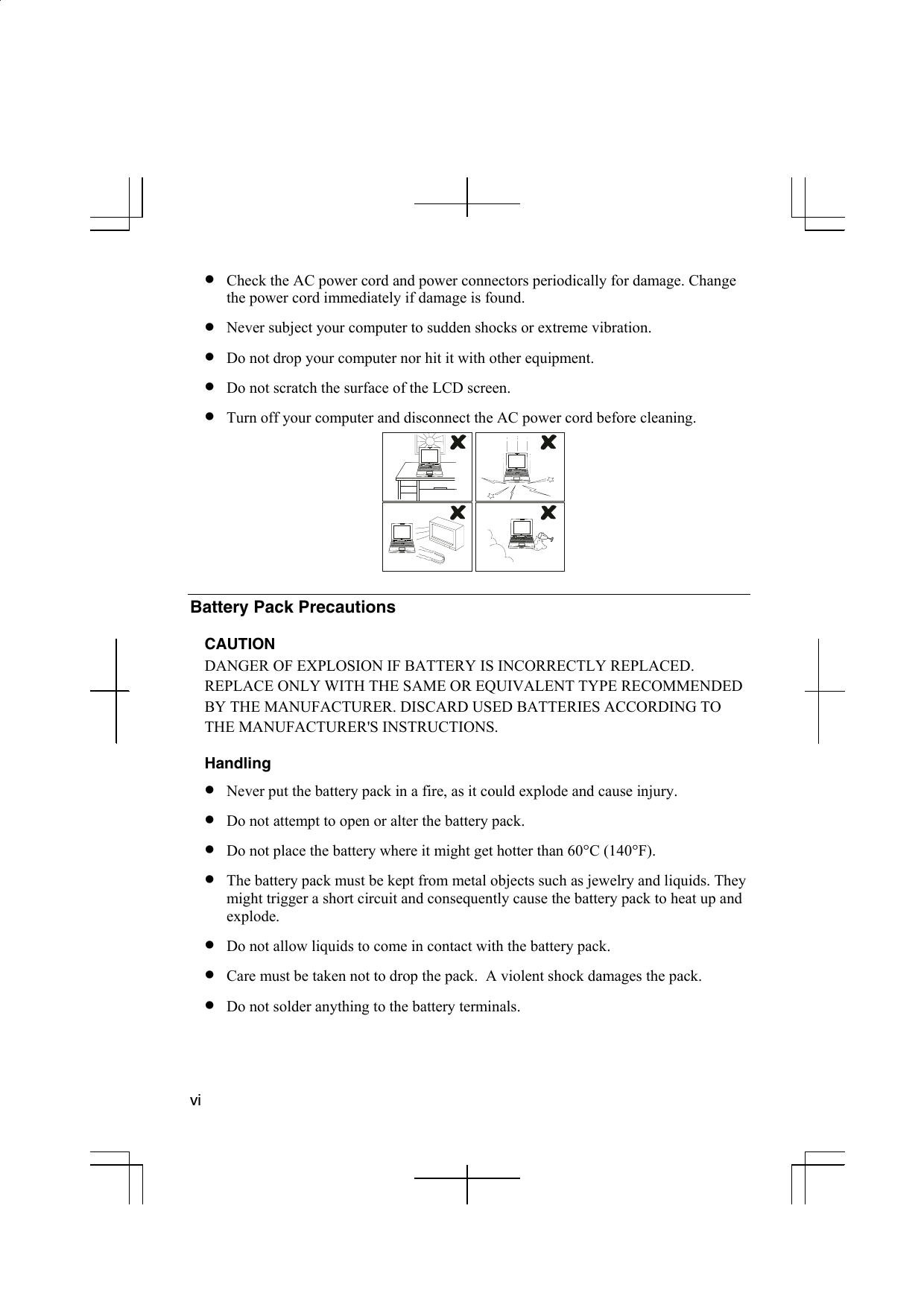  vi  •  Check the AC power cord and power connectors periodically for damage. Change the power cord immediately if damage is found. •  Never subject your computer to sudden shocks or extreme vibration.  •  Do not drop your computer nor hit it with other equipment. •  Do not scratch the surface of the LCD screen.  •  Turn off your computer and disconnect the AC power cord before cleaning.   Battery Pack Precautions  CAUTION DANGER OF EXPLOSION IF BATTERY IS INCORRECTLY REPLACED. REPLACE ONLY WITH THE SAME OR EQUIVALENT TYPE RECOMMENDED BY THE MANUFACTURER. DISCARD USED BATTERIES ACCORDING TO THE MANUFACTURER&apos;S INSTRUCTIONS.   Handling •  Never put the battery pack in a fire, as it could explode and cause injury. •  Do not attempt to open or alter the battery pack. •  Do not place the battery where it might get hotter than 60°C (140°F). •  The battery pack must be kept from metal objects such as jewelry and liquids. They might trigger a short circuit and consequently cause the battery pack to heat up and explode. •  Do not allow liquids to come in contact with the battery pack. •  Care must be taken not to drop the pack.  A violent shock damages the pack. •  Do not solder anything to the battery terminals.  