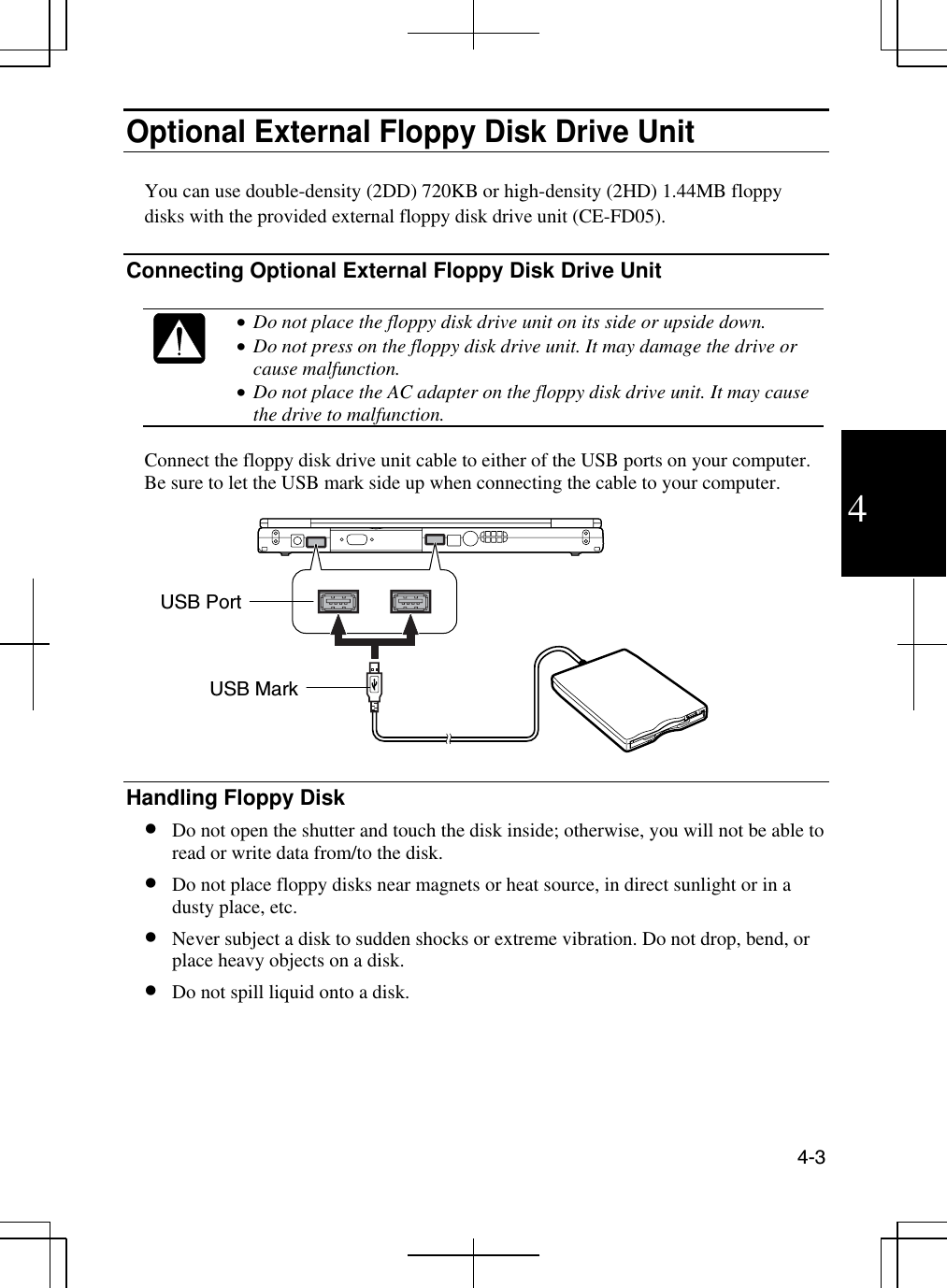  4-3  4 Optional External Floppy Disk Drive Unit  You can use double-density (2DD) 720KB or high-density (2HD) 1.44MB floppy disks with the provided external floppy disk drive unit (CE-FD05).  Connecting Optional External Floppy Disk Drive Unit   •  Do not place the floppy disk drive unit on its side or upside down. •  Do not press on the floppy disk drive unit. It may damage the drive or cause malfunction. •  Do not place the AC adapter on the floppy disk drive unit. It may cause the drive to malfunction.  Connect the floppy disk drive unit cable to either of the USB ports on your computer. Be sure to let the USB mark side up when connecting the cable to your computer.     Handling Floppy Disk •  Do not open the shutter and touch the disk inside; otherwise, you will not be able to read or write data from/to the disk. •  Do not place floppy disks near magnets or heat source, in direct sunlight or in a dusty place, etc. •  Never subject a disk to sudden shocks or extreme vibration. Do not drop, bend, or place heavy objects on a disk. •  Do not spill liquid onto a disk. USB Mark USB Port 