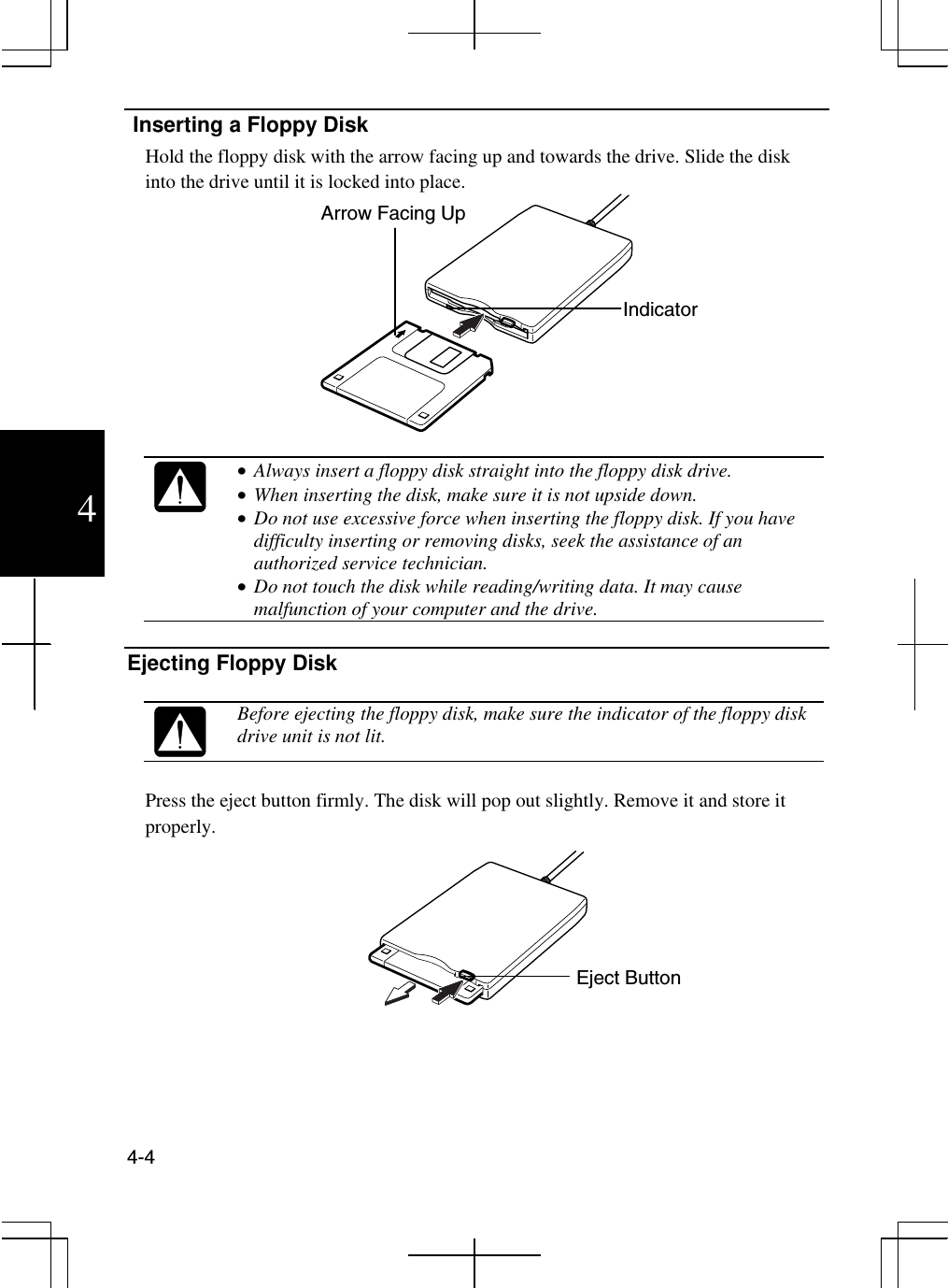  4-4  4  Inserting a Floppy Disk Hold the floppy disk with the arrow facing up and towards the drive. Slide the disk into the drive until it is locked into place.     •  Always insert a floppy disk straight into the floppy disk drive. •  When inserting the disk, make sure it is not upside down. •  Do not use excessive force when inserting the floppy disk. If you have difficulty inserting or removing disks, seek the assistance of an authorized service technician. •  Do not touch the disk while reading/writing data. It may cause malfunction of your computer and the drive.  Ejecting Floppy Disk   Before ejecting the floppy disk, make sure the indicator of the floppy disk drive unit is not lit.  Press the eject button firmly. The disk will pop out slightly. Remove it and store it properly.  Indicator Arrow Facing Up Eject Button 