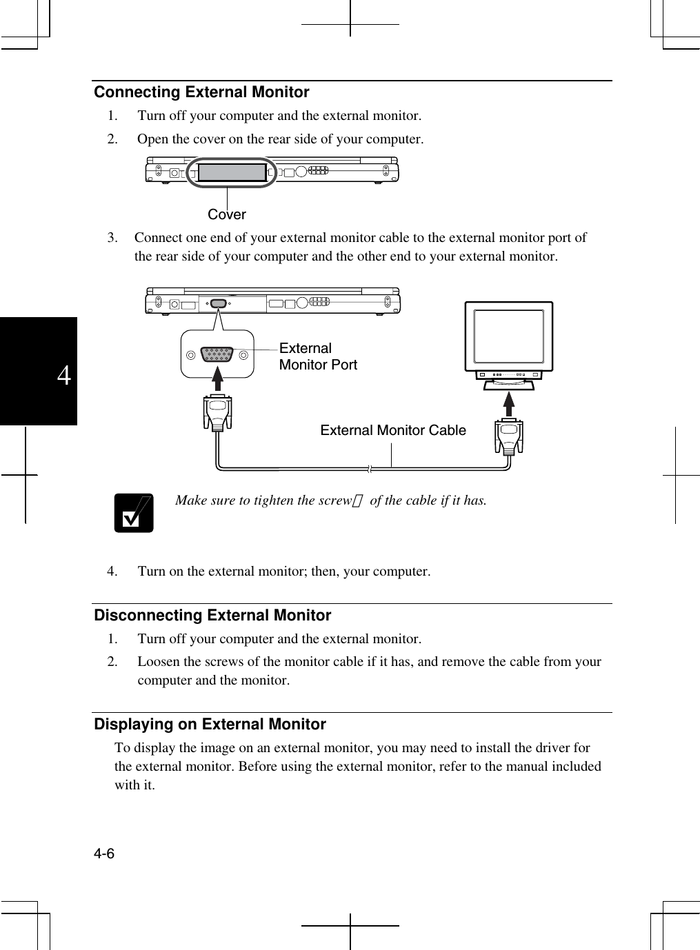  4-6  4 Connecting External Monitor 1.  Turn off your computer and the external monitor. 2.  Open the cover on the rear side of your computer.   3.  Connect one end of your external monitor cable to the external monitor port of the rear side of your computer and the other end to your external monitor.     Make sure to tighten the screwｓ of the cable if it has.  4.  Turn on the external monitor; then, your computer.  Disconnecting External Monitor 1.  Turn off your computer and the external monitor. 2.  Loosen the screws of the monitor cable if it has, and remove the cable from your computer and the monitor.  Displaying on External Monitor To display the image on an external monitor, you may need to install the driver for the external monitor. Before using the external monitor, refer to the manual included with it.   External Monitor Port External Monitor Cable Cover 