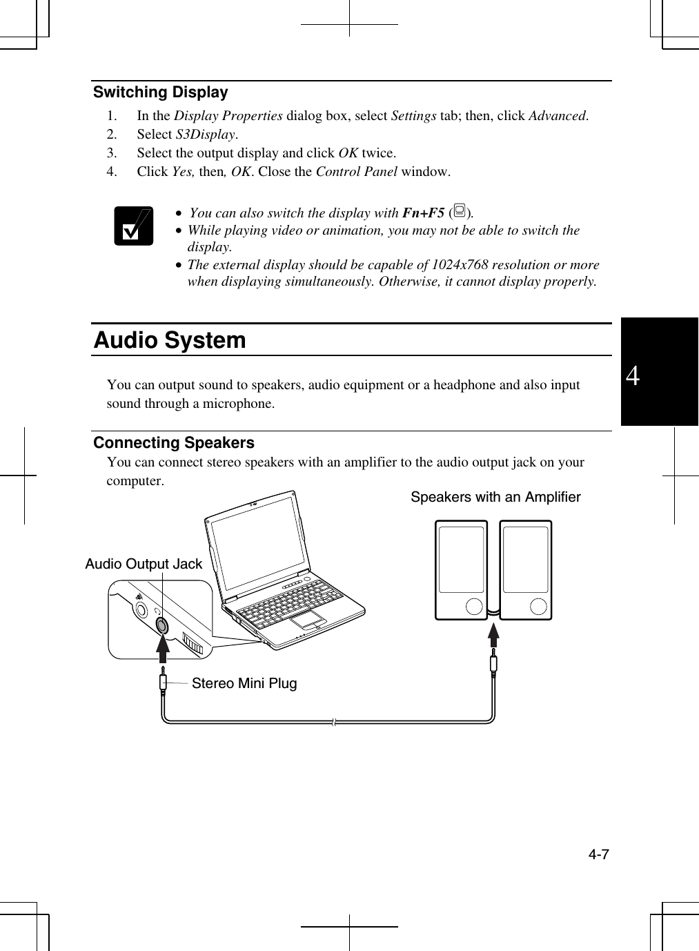  4-7  4 Switching Display 1. In the Display Properties dialog box, select Settings tab; then, click Advanced.  2. Select S3Display. 3.  Select the output display and click OK twice.  4. Click Yes, then, OK. Close the Control Panel window.   •  You can also switch the display with Fn+F5 (). •  While playing video or animation, you may not be able to switch the display. •  The external display should be capable of 1024x768 resolution or more when displaying simultaneously. Otherwise, it cannot display properly.   Audio System  You can output sound to speakers, audio equipment or a headphone and also input sound through a microphone.  Connecting Speakers You can connect stereo speakers with an amplifier to the audio output jack on your computer.   Audio Output Jack Speakers with an Amplifier Stereo Mini Plug 