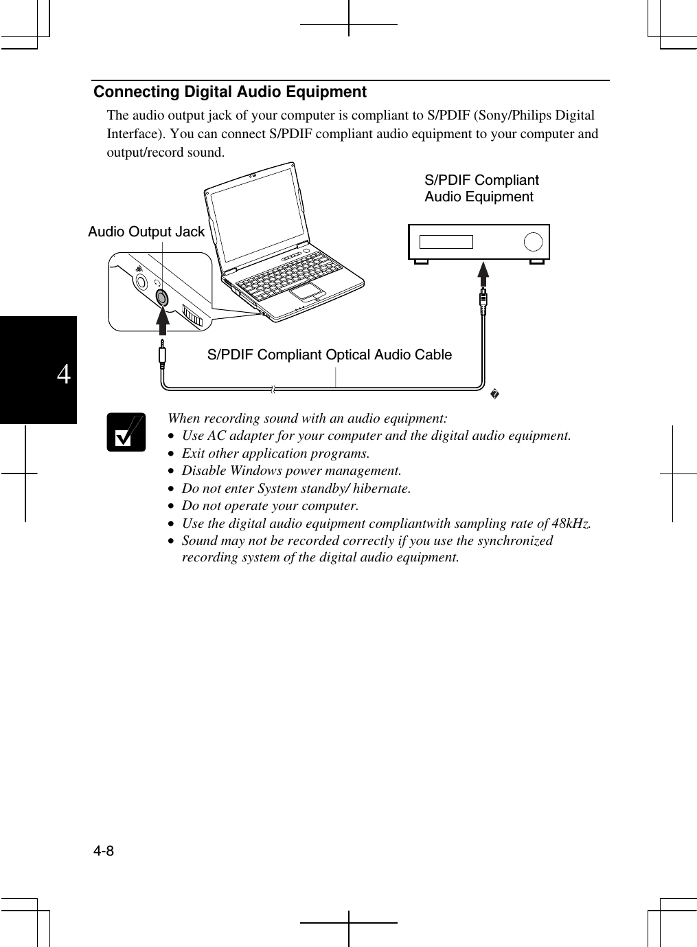  4-8  4 Connecting Digital Audio Equipment The audio output jack of your computer is compliant to S/PDIF (Sony/Philips Digital Interface). You can connect S/PDIF compliant audio equipment to your computer and output/record sound.   When recording sound with an audio equipment: •  Use AC adapter for your computer and the digital audio equipment. •  Exit other application programs. •  Disable Windows power management. •  Do not enter System standby/ hibernate. •  Do not operate your computer. •  Use the digital audio equipment compliantwith sampling rate of 48kHz. •  Sound may not be recorded correctly if you use the synchronized recording system of the digital audio equipment.  S/PDIF Compliant Audio Equipment Audio Output Jack S/PDIF Compliant Optical Audio Cable 