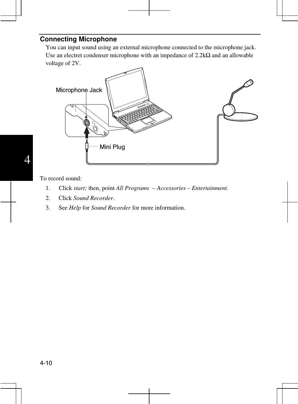  4-10  4 Connecting Microphone You can input sound using an external microphone connected to the microphone jack. Use an electret condenser microphone with an impedance of 2.2kΩ and an allowable voltage of 2V.    To record sound: 1. Click start; then, point All Programs  – Accessories – Entertainment. 2. Click Sound Recorder. 3. See Help for Sound Recorder for more information.  Microphone Jack Mini Plug 