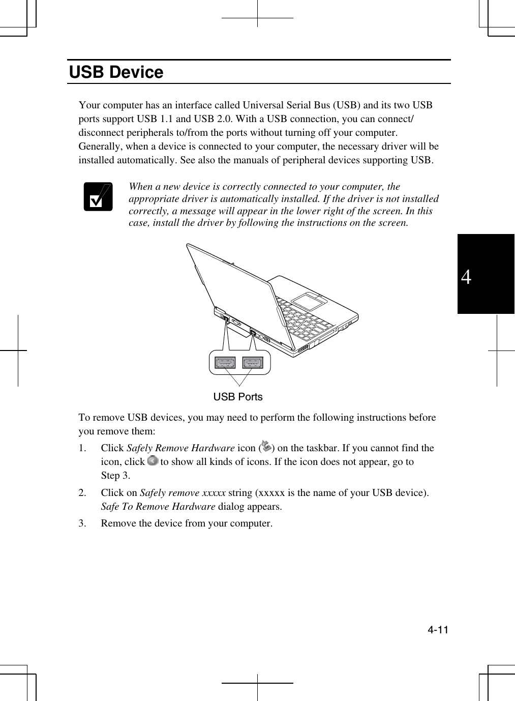  4-11  4 USB Device  Your computer has an interface called Universal Serial Bus (USB) and its two USB ports support USB 1.1 and USB 2.0. With a USB connection, you can connect/ disconnect peripherals to/from the ports without turning off your computer.  Generally, when a device is connected to your computer, the necessary driver will be installed automatically. See also the manuals of peripheral devices supporting USB.    When a new device is correctly connected to your computer, the appropriate driver is automatically installed. If the driver is not installed correctly, a message will appear in the lower right of the screen. In this case, install the driver by following the instructions on the screen.       To remove USB devices, you may need to perform the following instructions before you remove them: 1. Click Safely Remove Hardware icon ( ) on the taskbar. If you cannot find the icon, click   to show all kinds of icons. If the icon does not appear, go to      Step 3. 2. Click on Safely remove xxxxx string (xxxxx is the name of your USB device). Safe To Remove Hardware dialog appears. 3.  Remove the device from your computer.  USB Ports 