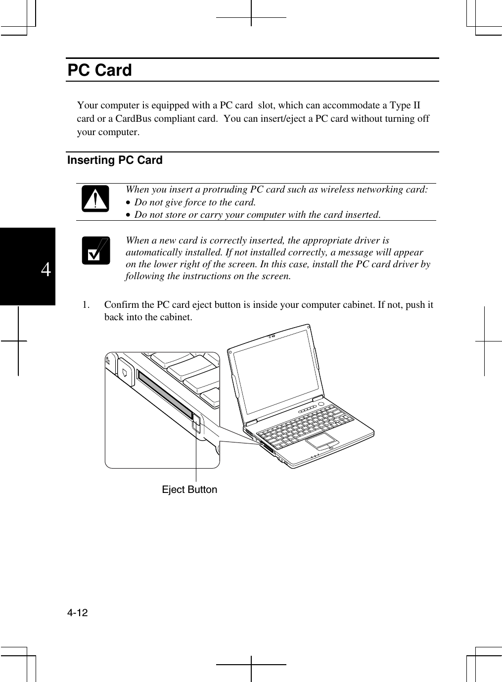  4-12  4 PC Card   Your computer is equipped with a PC card  slot, which can accommodate a Type II card or a CardBus compliant card.  You can insert/eject a PC card without turning off your computer.   Inserting PC Card   When you insert a protruding PC card such as wireless networking card: •  Do not give force to the card. •  Do not store or carry your computer with the card inserted.   When a new card is correctly inserted, the appropriate driver is automatically installed. If not installed correctly, a message will appear on the lower right of the screen. In this case, install the PC card driver by following the instructions on the screen.   1.  Confirm the PC card eject button is inside your computer cabinet. If not, push it back into the cabinet.    Eject Button 