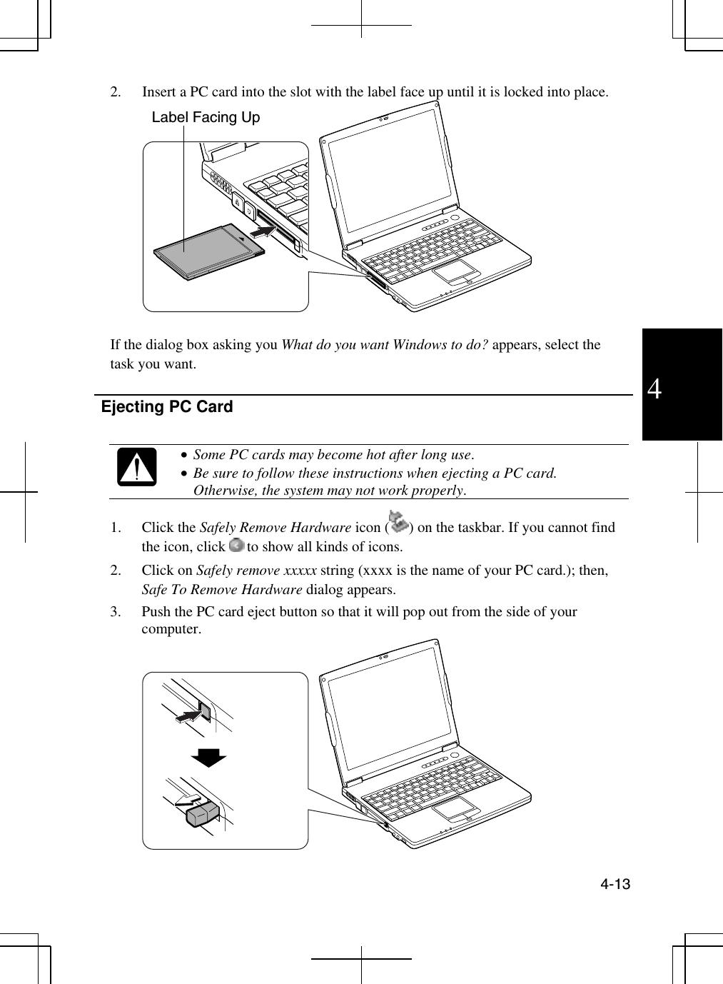  4-13  4 2.  Insert a PC card into the slot with the label face up until it is locked into place.   If the dialog box asking you What do you want Windows to do? appears, select the task you want.    Ejecting PC Card    •  Some PC cards may become hot after long use. •  Be sure to follow these instructions when ejecting a PC card. Otherwise, the system may not work properly. 1. Click the Safely Remove Hardware icon ( ) on the taskbar. If you cannot find the icon, click   to show all kinds of icons.  2. Click on Safely remove xxxxx string (xxxx is the name of your PC card.); then, Safe To Remove Hardware dialog appears.  3.  Push the PC card eject button so that it will pop out from the side of your computer.  Label Facing Up 