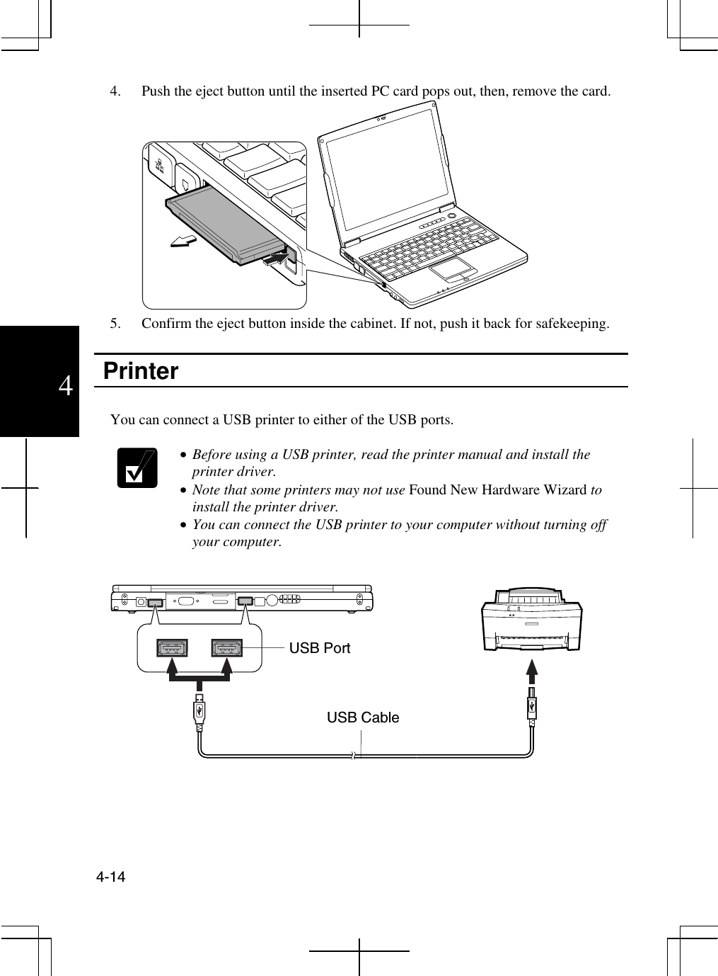  4-14  4 4.  Push the eject button until the inserted PC card pops out, then, remove the card.  5.  Confirm the eject button inside the cabinet. If not, push it back for safekeeping.   Printer   You can connect a USB printer to either of the USB ports.   •  Before using a USB printer, read the printer manual and install the printer driver.  •  Note that some printers may not use Found New Hardware Wizard to install the printer driver. •  You can connect the USB printer to your computer without turning off your computer.    USB Port USB Cable 