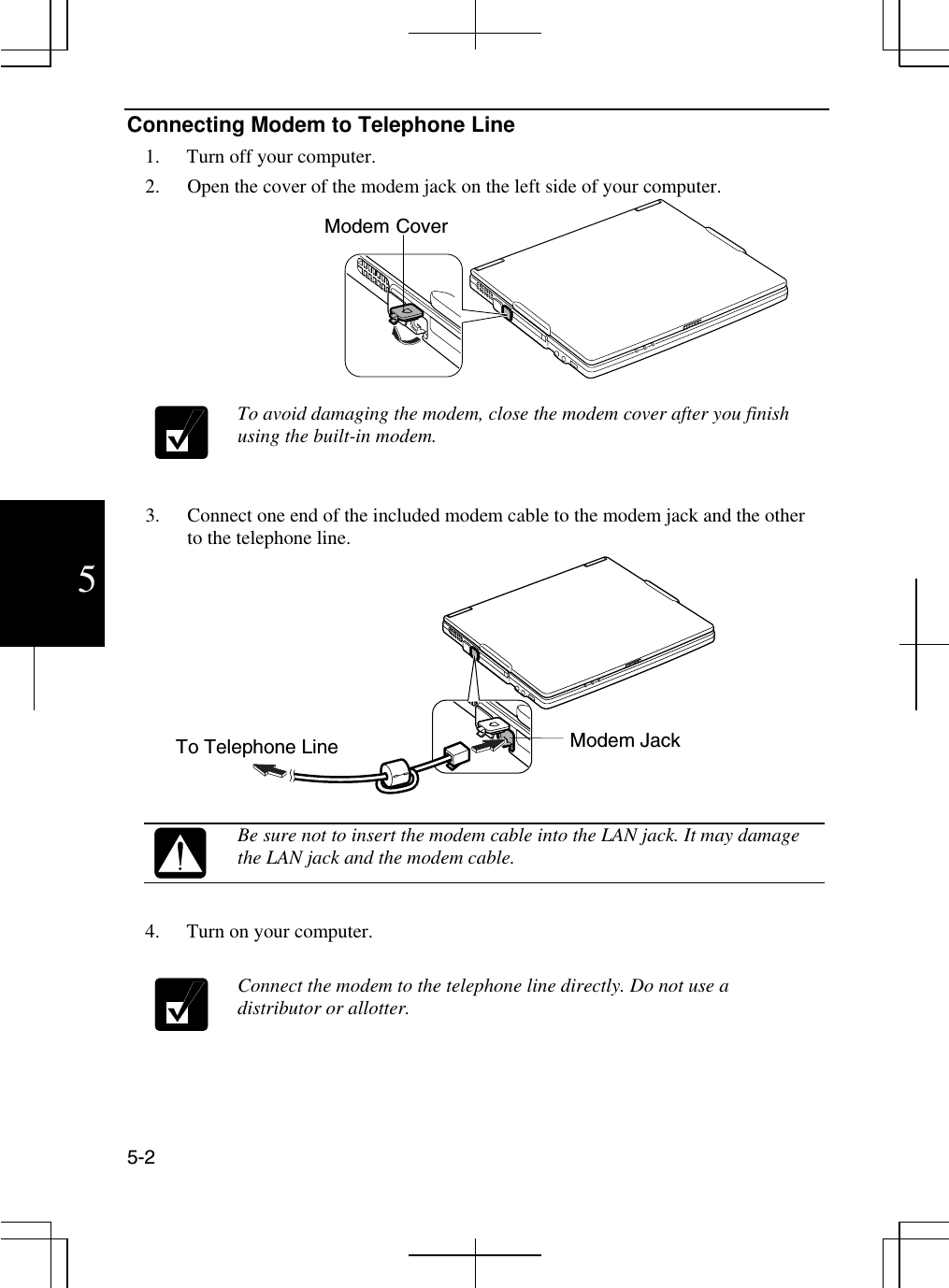  5-2 5 Connecting Modem to Telephone Line 1.  Turn off your computer.  2.  Open the cover of the modem jack on the left side of your computer.                                     To avoid damaging the modem, close the modem cover after you finish using the built-in modem.   3.  Connect one end of the included modem cable to the modem jack and the other to the telephone line.    Be sure not to insert the modem cable into the LAN jack. It may damage the LAN jack and the modem cable.                 4.  Turn on your computer.    Connect the modem to the telephone line directly. Do not use a distributor or allotter.    Modem Jack To Telephone Line Modem Cover 