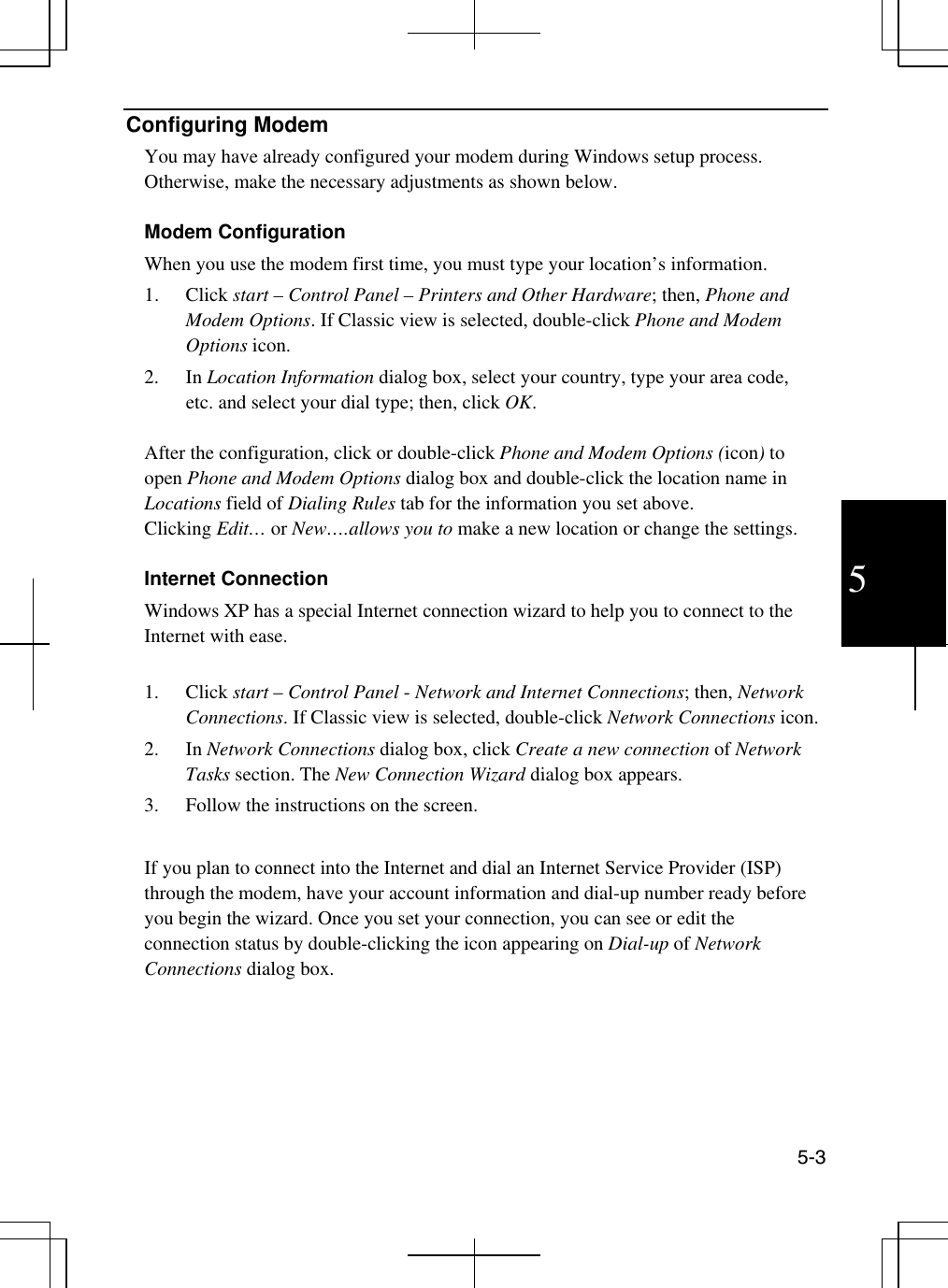  5-3 5 Configuring Modem You may have already configured your modem during Windows setup process. Otherwise, make the necessary adjustments as shown below.  Modem Configuration When you use the modem first time, you must type your location’s information. 1. Click start – Control Panel – Printers and Other Hardware; then, Phone and Modem Options. If Classic view is selected, double-click Phone and Modem Options icon. 2. In Location Information dialog box, select your country, type your area code, etc. and select your dial type; then, click OK.  After the configuration, click or double-click Phone and Modem Options (icon) to open Phone and Modem Options dialog box and double-click the location name in Locations field of Dialing Rules tab for the information you set above. Clicking Edit… or New….allows you to make a new location or change the settings.   Internet Connection Windows XP has a special Internet connection wizard to help you to connect to the Internet with ease.   1. Click start – Control Panel - Network and Internet Connections; then, Network Connections. If Classic view is selected, double-click Network Connections icon.  2. In Network Connections dialog box, click Create a new connection of Network Tasks section. The New Connection Wizard dialog box appears. 3.  Follow the instructions on the screen.   If you plan to connect into the Internet and dial an Internet Service Provider (ISP) through the modem, have your account information and dial-up number ready before you begin the wizard. Once you set your connection, you can see or edit the connection status by double-clicking the icon appearing on Dial-up of Network Connections dialog box.     