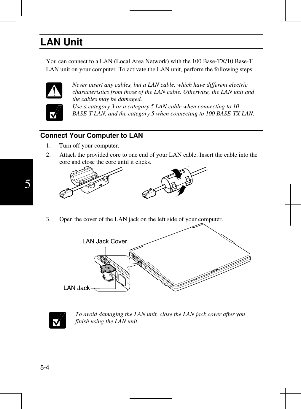  5-4 5 LAN Unit  You can connect to a LAN (Local Area Network) with the 100 Base-TX/10 Base-T LAN unit on your computer. To activate the LAN unit, perform the following steps.   Never insert any cables, but a LAN cable, which have different electric characteristics from those of the LAN cable. Otherwise, the LAN unit and the cables may be damaged.  Use a category 3 or a category 5 LAN cable when connecting to 10 BASE-T LAN, and the category 5 when connecting to 100 BASE-TX LAN.  Connect Your Computer to LAN 1.  Turn off your computer. 2.  Attach the provided core to one end of your LAN cable. Insert the cable into the core and close the core until it clicks.  3.  Open the cover of the LAN jack on the left side of your computer.                            To avoid damaging the LAN unit, close the LAN jack cover after you finish using the LAN unit. LAN Jack LAN Jack Cover 