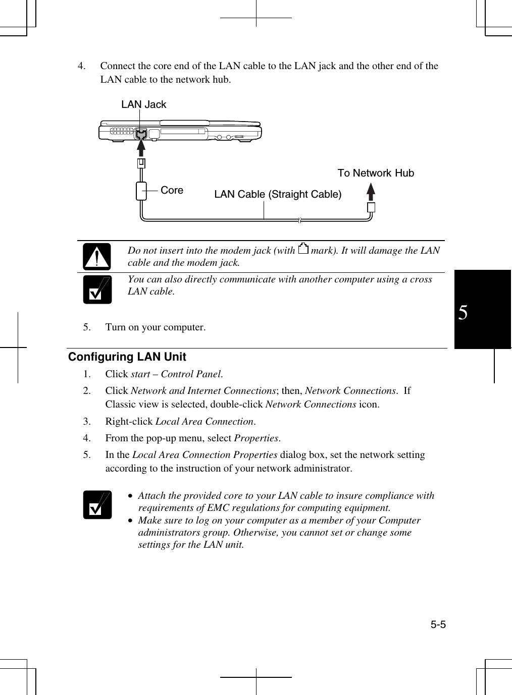  5-5 5 4.  Connect the core end of the LAN cable to the LAN jack and the other end of the LAN cable to the network hub.       Do not insert into the modem jack (with      mark). It will damage the LAN cable and the modem jack.  You can also directly communicate with another computer using a cross LAN cable.  5.  Turn on your computer.  Configuring LAN Unit 1. Click start – Control Panel. 2. Click Network and Internet Connections; then, Network Connections.  If Classic view is selected, double-click Network Connections icon. 3. Right-click Local Area Connection. 4.  From the pop-up menu, select Properties. 5. In the Local Area Connection Properties dialog box, set the network setting according to the instruction of your network administrator.   •  Attach the provided core to your LAN cable to insure compliance with requirements of EMC regulations for computing equipment. •  Make sure to log on your computer as a member of your Computer administrators group. Otherwise, you cannot set or change some settings for the LAN unit.    LAN Jack Core  LAN Cable (Straight Cable) To Network Hub 