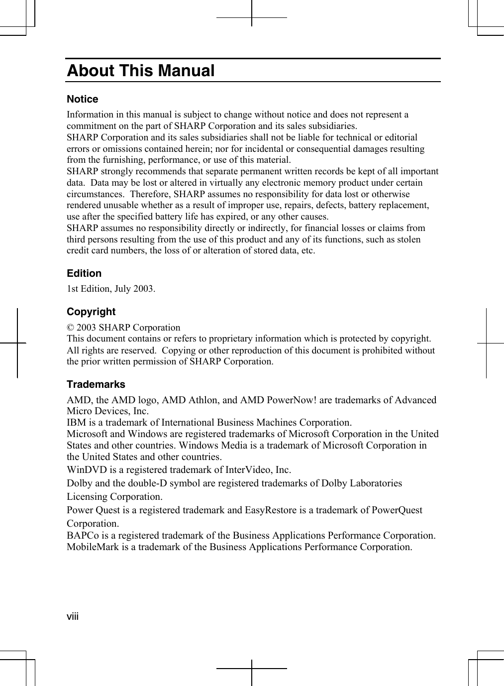  viii  About This Manual  Notice Information in this manual is subject to change without notice and does not represent a commitment on the part of SHARP Corporation and its sales subsidiaries. SHARP Corporation and its sales subsidiaries shall not be liable for technical or editorial errors or omissions contained herein; nor for incidental or consequential damages resulting from the furnishing, performance, or use of this material. SHARP strongly recommends that separate permanent written records be kept of all important data.  Data may be lost or altered in virtually any electronic memory product under certain circumstances.  Therefore, SHARP assumes no responsibility for data lost or otherwise rendered unusable whether as a result of improper use, repairs, defects, battery replacement, use after the specified battery life has expired, or any other causes. SHARP assumes no responsibility directly or indirectly, for financial losses or claims from third persons resulting from the use of this product and any of its functions, such as stolen credit card numbers, the loss of or alteration of stored data, etc.  Edition 1st Edition, July 2003.  Copyright © 2003 SHARP Corporation This document contains or refers to proprietary information which is protected by copyright.  All rights are reserved.  Copying or other reproduction of this document is prohibited without the prior written permission of SHARP Corporation.  Trademarks AMD, the AMD logo, AMD Athlon, and AMD PowerNow! are trademarks of Advanced Micro Devices, Inc.  IBM is a trademark of International Business Machines Corporation. Microsoft and Windows are registered trademarks of Microsoft Corporation in the United States and other countries. Windows Media is a trademark of Microsoft Corporation in the United States and other countries.  WinDVD is a registered trademark of InterVideo, Inc.  Dolby and the double-D symbol are registered trademarks of Dolby Laboratories Licensing Corporation. Power Quest is a registered trademark and EasyRestore is a trademark of PowerQuest Corporation. BAPCo is a registered trademark of the Business Applications Performance Corporation. MobileMark is a trademark of the Business Applications Performance Corporation.  