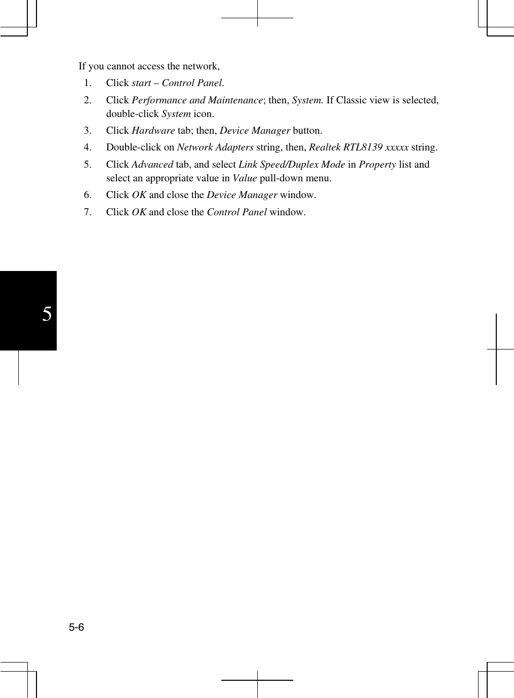  5-6 5 If you cannot access the network,  1. Click start – Control Panel. 2. Click Performance and Maintenance; then, System. If Classic view is selected, double-click System icon. 3. Click Hardware tab; then, Device Manager button. 4. Double-click on Network Adapters string, then, Realtek RTL8139 xxxxx string. 5. Click Advanced tab, and select Link Speed/Duplex Mode in Property list and select an appropriate value in Value pull-down menu. 6. Click OK and close the Device Manager window.  7. Click OK and close the Control Panel window.  