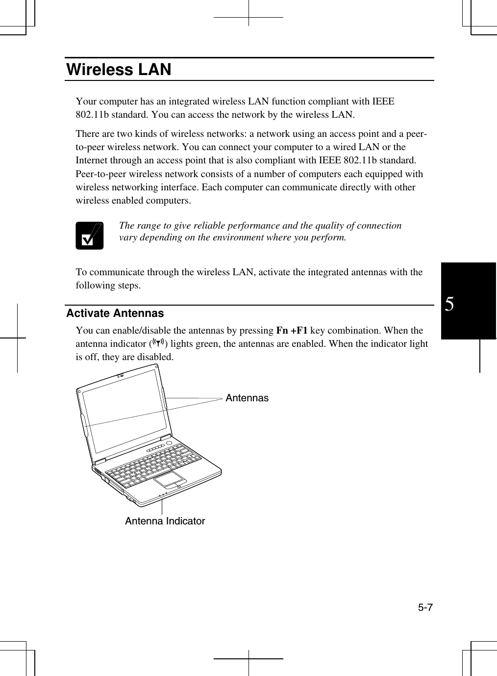  5-7 5 Wireless LAN   Your computer has an integrated wireless LAN function compliant with IEEE 802.11b standard. You can access the network by the wireless LAN. There are two kinds of wireless networks: a network using an access point and a peer-to-peer wireless network. You can connect your computer to a wired LAN or the Internet through an access point that is also compliant with IEEE 802.11b standard. Peer-to-peer wireless network consists of a number of computers each equipped with wireless networking interface. Each computer can communicate directly with other wireless enabled computers.   The range to give reliable performance and the quality of connection vary depending on the environment where you perform.  To communicate through the wireless LAN, activate the integrated antennas with the following steps.  Activate Antennas You can enable/disable the antennas by pressing Fn +F1 key combination. When the antenna indicator ( ) lights green, the antennas are enabled. When the indicator light is off, they are disabled.    Antenna Indicator Antennas 