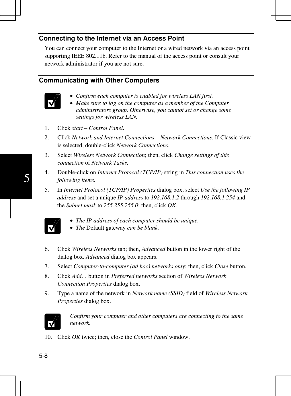  5-8 5 Connecting to the Internet via an Access Point You can connect your computer to the Internet or a wired network via an access point supporting IEEE 802.11b. Refer to the manual of the access point or consult your network administrator if you are not sure.   Communicating with Other Computers    •  Confirm each computer is enabled for wireless LAN first. •  Make sure to log on the computer as a member of the Computer administrators group. Otherwise, you cannot set or change some settings for wireless LAN. 1. Click start – Control Panel. 2. Click Network and Internet Connections – Network Connections. If Classic view is selected, double-click Network Connections.  3. Select Wireless Network Connection; then, click Change settings of this connection of Network Tasks. 4. Double-click on Internet Protocol (TCP/IP) string in This connection uses the following items. 5. In Internet Protocol (TCP/IP) Properties dialog box, select Use the following IP address and set a unique IP address to 192.168.1.2 through 192.168.1.254 and the Subnet mask to 255.255.255.0; then, click OK.   •  The IP address of each computer should be unique. •  The Default gateway can be blank.  6. Click Wireless Networks tab; then, Advanced button in the lower right of the dialog box. Advanced dialog box appears. 7. Select Computer-to-computer (ad hoc) networks only; then, click Close button. 8. Click Add… button in Preferred networks section of Wireless Network Connection Properties dialog box. 9.  Type a name of the network in Network name (SSID) field of Wireless Network Properties dialog box.   Confirm your computer and other computers are connecting to the same network. 10. Click OK twice; then, close the Control Panel window. 