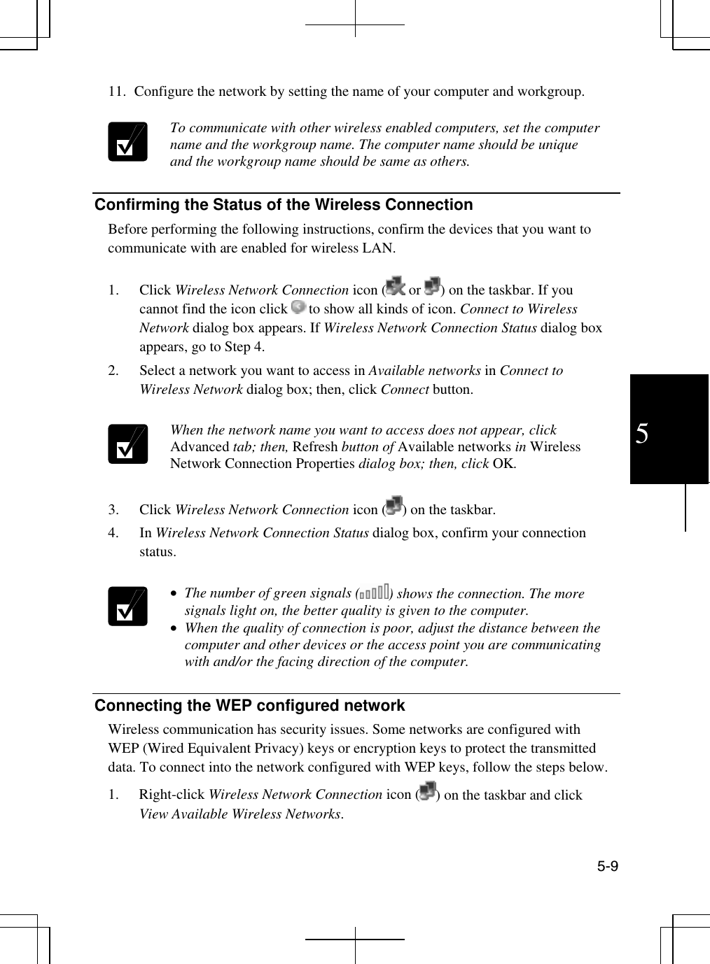  5-9 5 11.  Configure the network by setting the name of your computer and workgroup.   To communicate with other wireless enabled computers, set the computer name and the workgroup name. The computer name should be unique and the workgroup name should be same as others.   Confirming the Status of the Wireless Connection  Before performing the following instructions, confirm the devices that you want to communicate with are enabled for wireless LAN.  1. Click Wireless Network Connection icon (  or  ) on the taskbar. If you cannot find the icon click   to show all kinds of icon. Connect to Wireless Network dialog box appears. If Wireless Network Connection Status dialog box appears, go to Step 4. 2.  Select a network you want to access in Available networks in Connect to Wireless Network dialog box; then, click Connect button.   When the network name you want to access does not appear, click Advanced tab; then, Refresh button of Available networks in Wireless Network Connection Properties dialog box; then, click OK.     3. Click Wireless Network Connection icon ( ) on the taskbar. 4. In Wireless Network Connection Status dialog box, confirm your connection status.   •  The number of green signals ( ) shows the connection. The more signals light on, the better quality is given to the computer. •  When the quality of connection is poor, adjust the distance between the computer and other devices or the access point you are communicating with and/or the facing direction of the computer.  Connecting the WEP configured network Wireless communication has security issues. Some networks are configured with WEP (Wired Equivalent Privacy) keys or encryption keys to protect the transmitted data. To connect into the network configured with WEP keys, follow the steps below. 1. Right-click Wireless Network Connection icon ( ) on the taskbar and click View Available Wireless Networks. 