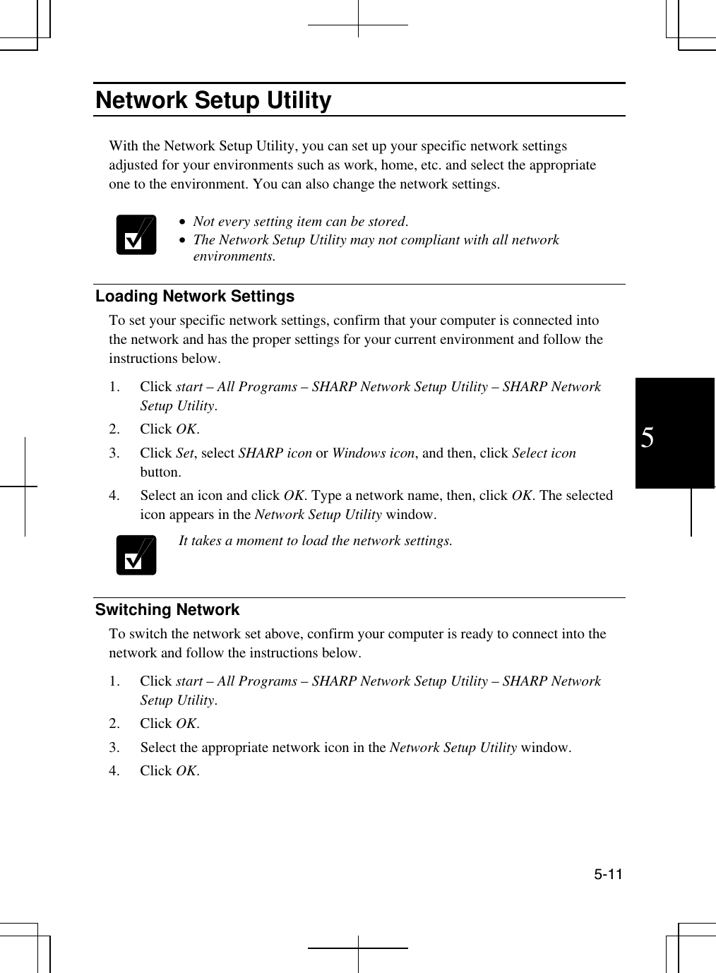  5-11 5 Network Setup Utility  With the Network Setup Utility, you can set up your specific network settings adjusted for your environments such as work, home, etc. and select the appropriate one to the environment. You can also change the network settings.   •  Not every setting item can be stored.  •  The Network Setup Utility may not compliant with all network environments.   Loading Network Settings To set your specific network settings, confirm that your computer is connected into the network and has the proper settings for your current environment and follow the instructions below. 1. Click start – All Programs – SHARP Network Setup Utility – SHARP Network Setup Utility. 2. Click OK.  3. Click Set, select SHARP icon or Windows icon, and then, click Select icon button. 4.  Select an icon and click OK. Type a network name, then, click OK. The selected icon appears in the Network Setup Utility window.   It takes a moment to load the network settings.    Switching Network  To switch the network set above, confirm your computer is ready to connect into the network and follow the instructions below. 1. Click start – All Programs – SHARP Network Setup Utility – SHARP Network Setup Utility. 2. Click OK. 3.  Select the appropriate network icon in the Network Setup Utility window. 4. Click OK.   