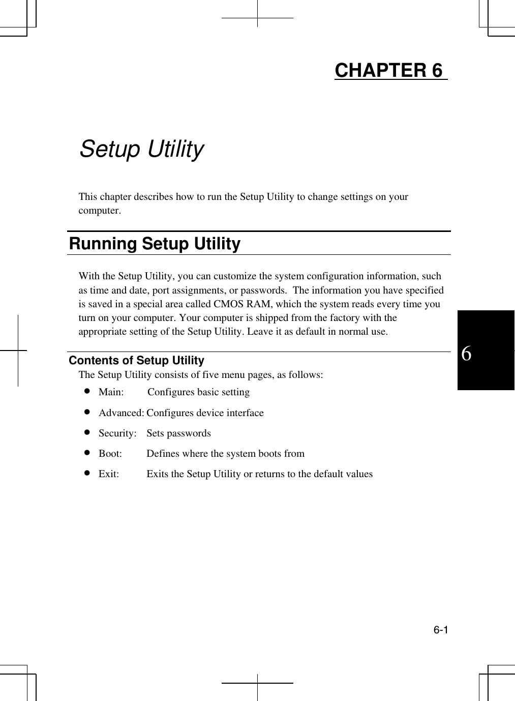  6-1  6 CHAPTER 6         Setup Utility  This chapter describes how to run the Setup Utility to change settings on your computer.  Running Setup Utility  With the Setup Utility, you can customize the system configuration information, such as time and date, port assignments, or passwords.  The information you have specified is saved in a special area called CMOS RAM, which the system reads every time you turn on your computer. Your computer is shipped from the factory with the appropriate setting of the Setup Utility. Leave it as default in normal use.  Contents of Setup Utility The Setup Utility consists of five menu pages, as follows: •  Main:   Configures basic setting   •  Advanced: Configures device interface  •  Security: Sets passwords •  Boot:  Defines where the system boots from  •  Exit:  Exits the Setup Utility or returns to the default values  