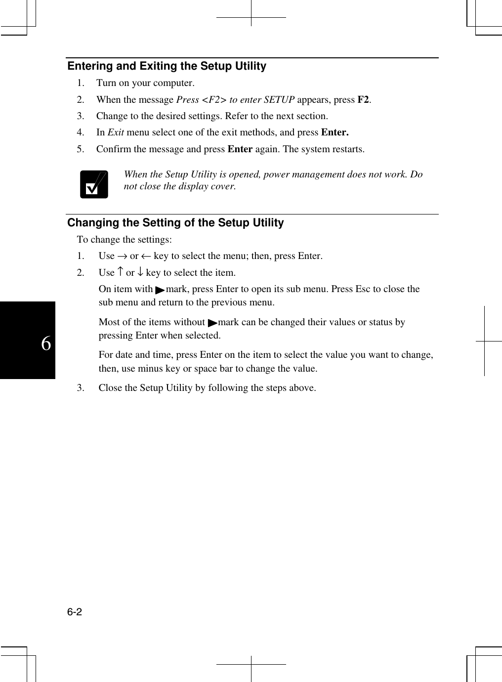  6-2  6 Entering and Exiting the Setup Utility 1.  Turn on your computer. 2.  When the message Press &lt;F2&gt; to enter SETUP appears, press F2. 3.  Change to the desired settings. Refer to the next section. 4. In Exit menu select one of the exit methods, and press Enter. 5.  Confirm the message and press Enter again. The system restarts.   When the Setup Utility is opened, power management does not work. Do not close the display cover.   Changing the Setting of the Setup Utility To change the settings: 1. Use → or ← key to select the menu; then, press Enter. 2. Use ↑ or ↓ key to select the item. On item with     mark, press Enter to open its sub menu. Press Esc to close the sub menu and return to the previous menu. Most of the items without     mark can be changed their values or status by pressing Enter when selected. For date and time, press Enter on the item to select the value you want to change, then, use minus key or space bar to change the value. 3.  Close the Setup Utility by following the steps above. 