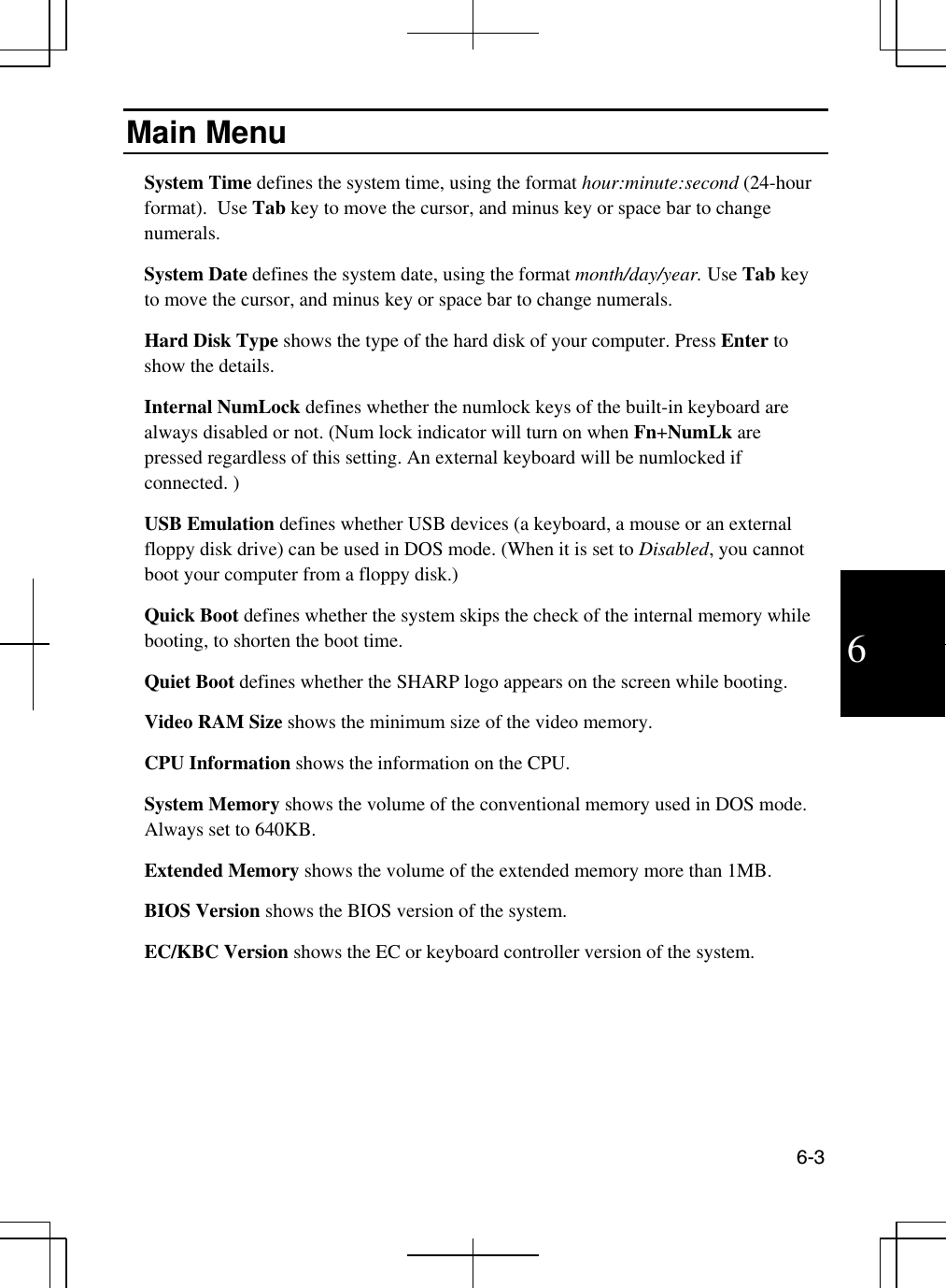  6-3  6 Main Menu System Time defines the system time, using the format hour:minute:second (24-hour format).  Use Tab key to move the cursor, and minus key or space bar to change numerals. System Date defines the system date, using the format month/day/year. Use Tab key to move the cursor, and minus key or space bar to change numerals. Hard Disk Type shows the type of the hard disk of your computer. Press Enter to show the details. Internal NumLock defines whether the numlock keys of the built-in keyboard are always disabled or not. (Num lock indicator will turn on when Fn+NumLk are pressed regardless of this setting. An external keyboard will be numlocked if connected. )   USB Emulation defines whether USB devices (a keyboard, a mouse or an external floppy disk drive) can be used in DOS mode. (When it is set to Disabled, you cannot boot your computer from a floppy disk.)  Quick Boot defines whether the system skips the check of the internal memory while booting, to shorten the boot time. Quiet Boot defines whether the SHARP logo appears on the screen while booting. Video RAM Size shows the minimum size of the video memory.  CPU Information shows the information on the CPU. System Memory shows the volume of the conventional memory used in DOS mode. Always set to 640KB. Extended Memory shows the volume of the extended memory more than 1MB. BIOS Version shows the BIOS version of the system. EC/KBC Version shows the EC or keyboard controller version of the system. 