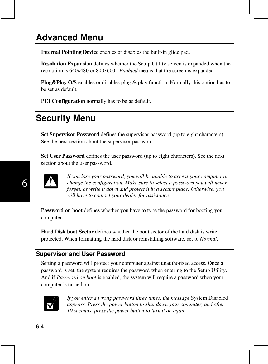  6-4  6 Advanced Menu Internal Pointing Device enables or disables the built-in glide pad. Resolution Expansion defines whether the Setup Utility screen is expanded when the resolution is 640x480 or 800x600.  Enabled means that the screen is expanded. Plug&amp;Play O/S enables or disables plug &amp; play function. Normally this option has to be set as default. PCI Configuration normally has to be as default.   Security Menu   Set Supervisor Password defines the supervisor password (up to eight characters). See the next section about the supervisor password.  Set User Password defines the user password (up to eight characters). See the next section about the user password.   If you lose your password, you will be unable to access your computer or change the configuration. Make sure to select a password you will never forget, or write it down and protect it in a secure place. Otherwise, you will have to contact your dealer for assistance.  Password on boot defines whether you have to type the password for booting your computer.   Hard Disk boot Sector defines whether the boot sector of the hard disk is write-protected. When formatting the hard disk or reinstalling software, set to Normal.   Supervisor and User Password Setting a password will protect your computer against unauthorized access. Once a password is set, the system requires the password when entering to the Setup Utility. And if Password on boot is enabled, the system will require a password when your computer is turned on.    If you enter a wrong password three times, the message System Disabled appears. Press the power button to shut down your computer, and after 10 seconds, press the power button to turn it on again.  