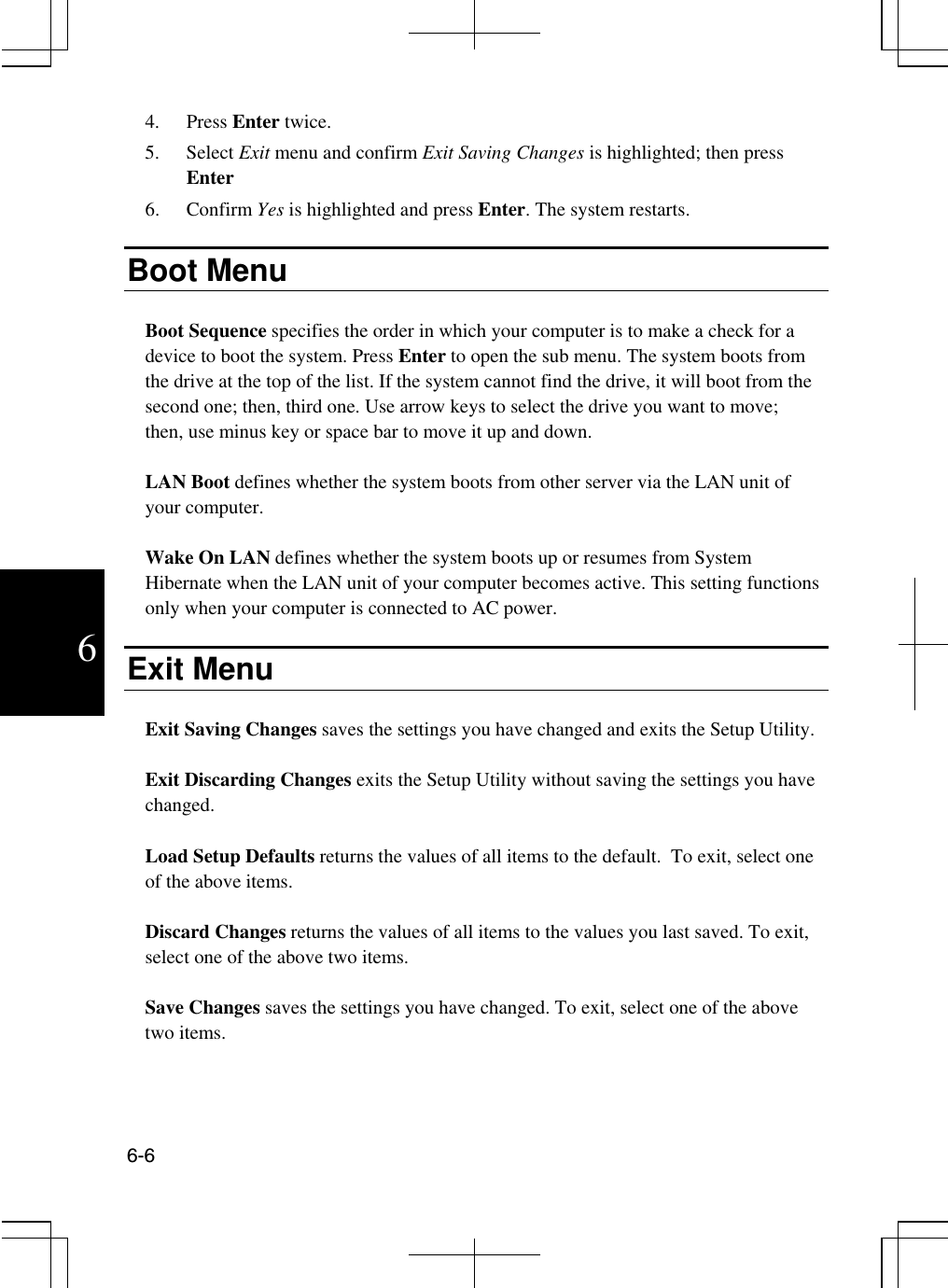  6-6  6 4. Press Enter twice. 5. Select Exit menu and confirm Exit Saving Changes is highlighted; then press Enter 6. Confirm Yes is highlighted and press Enter. The system restarts.  Boot Menu  Boot Sequence specifies the order in which your computer is to make a check for a device to boot the system. Press Enter to open the sub menu. The system boots from the drive at the top of the list. If the system cannot find the drive, it will boot from the second one; then, third one. Use arrow keys to select the drive you want to move; then, use minus key or space bar to move it up and down.  LAN Boot defines whether the system boots from other server via the LAN unit of your computer.  Wake On LAN defines whether the system boots up or resumes from System Hibernate when the LAN unit of your computer becomes active. This setting functions only when your computer is connected to AC power.   Exit Menu  Exit Saving Changes saves the settings you have changed and exits the Setup Utility.  Exit Discarding Changes exits the Setup Utility without saving the settings you have changed.  Load Setup Defaults returns the values of all items to the default.  To exit, select one of the above items.  Discard Changes returns the values of all items to the values you last saved. To exit, select one of the above two items.  Save Changes saves the settings you have changed. To exit, select one of the above two items. 