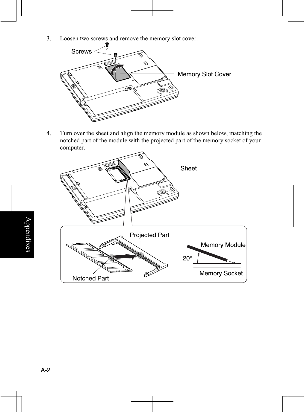  A-2  Appendixes 3.  Loosen two screws and remove the memory slot cover.  4.  Turn over the sheet and align the memory module as shown below, matching the notched part of the module with the projected part of the memory socket of your computer.       Notched Part Projected Part 20° Memory Slot Cover Screws Memory Socket Memory Module Sheet 