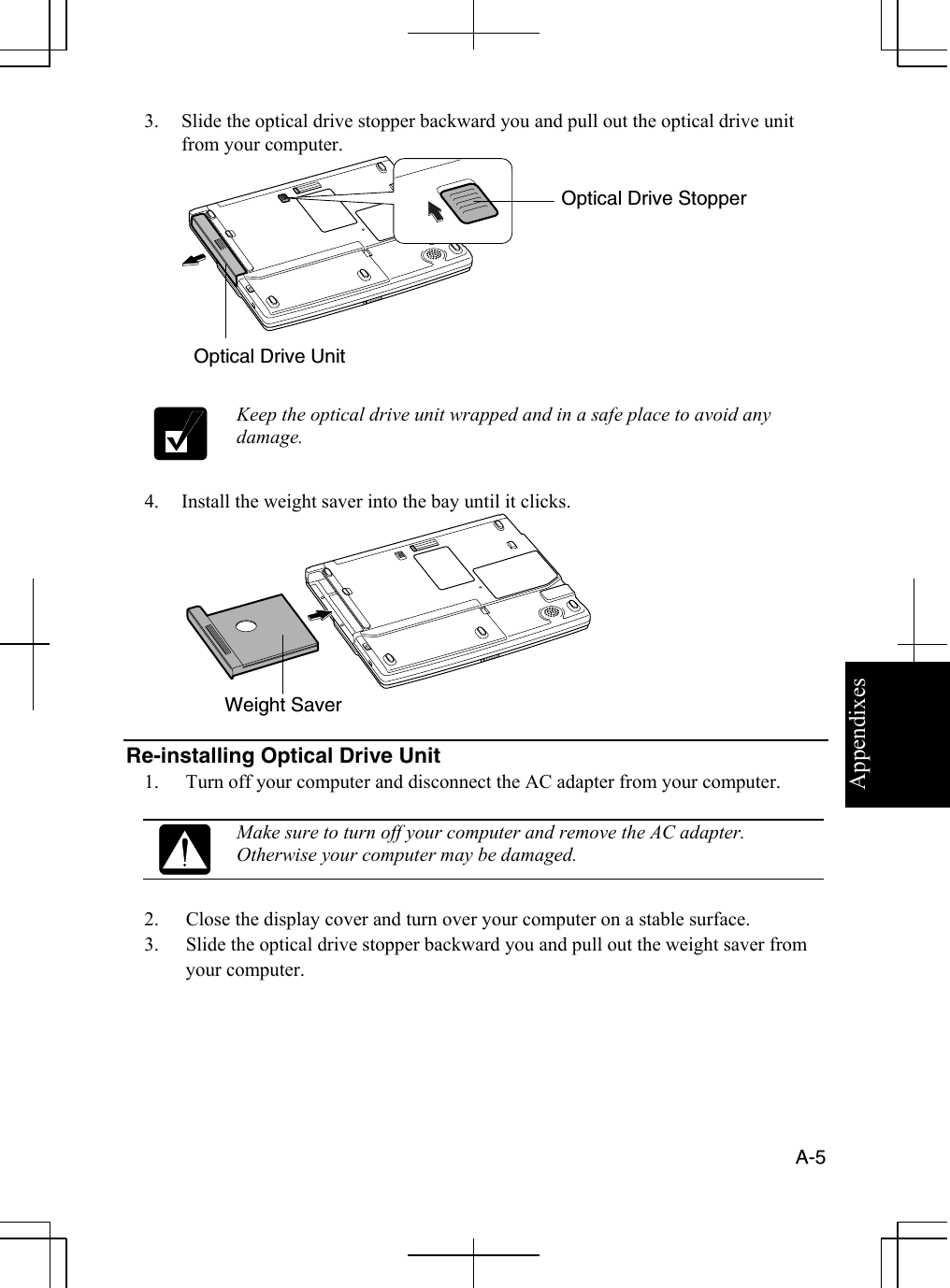 Appendixes  A-5  3.  Slide the optical drive stopper backward you and pull out the optical drive unit from your computer.      Keep the optical drive unit wrapped and in a safe place to avoid any damage.  4.  Install the weight saver into the bay until it clicks.    Re-installing Optical Drive Unit 1.  Turn off your computer and disconnect the AC adapter from your computer.   Make sure to turn off your computer and remove the AC adapter. Otherwise your computer may be damaged.  2.  Close the display cover and turn over your computer on a stable surface. 3.  Slide the optical drive stopper backward you and pull out the weight saver from your computer. Optical Drive Stopper Optical Drive Unit Weight Saver 