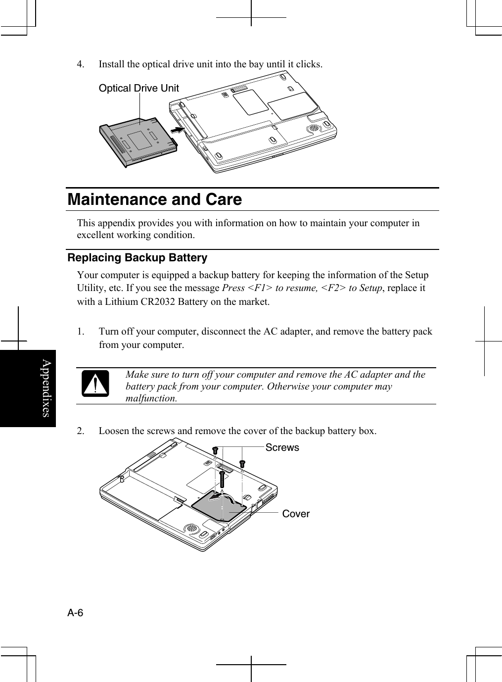  A-6  Appendixes 4.  Install the optical drive unit into the bay until it clicks.   Maintenance and Care This appendix provides you with information on how to maintain your computer in excellent working condition. Replacing Backup Battery Your computer is equipped a backup battery for keeping the information of the Setup Utility, etc. If you see the message Press &lt;F1&gt; to resume, &lt;F2&gt; to Setup, replace it with a Lithium CR2032 Battery on the market.  1.  Turn off your computer, disconnect the AC adapter, and remove the battery pack from your computer.   Make sure to turn off your computer and remove the AC adapter and the battery pack from your computer. Otherwise your computer may malfunction.   2.  Loosen the screws and remove the cover of the backup battery box.  Optical Drive Unit Cover Screws 