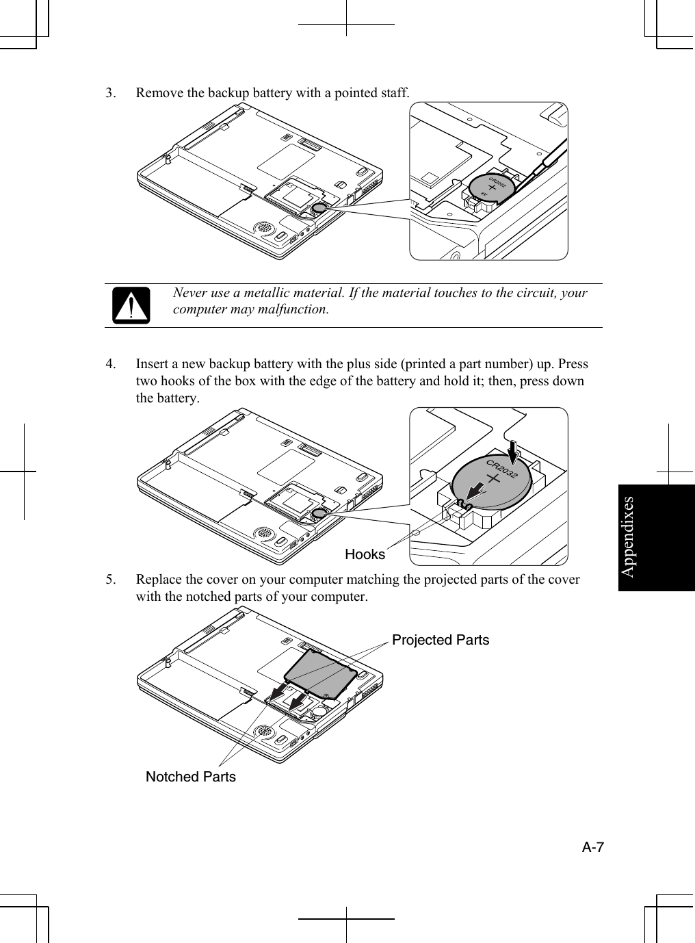 Appendixes  A-7  3.  Remove the backup battery with a pointed staff.    Never use a metallic material. If the material touches to the circuit, your computer may malfunction.   4.  Insert a new backup battery with the plus side (printed a part number) up. Press two hooks of the box with the edge of the battery and hold it; then, press down the battery.  5.  Replace the cover on your computer matching the projected parts of the cover with the notched parts of your computer.  Hooks Notched Parts Projected Parts 