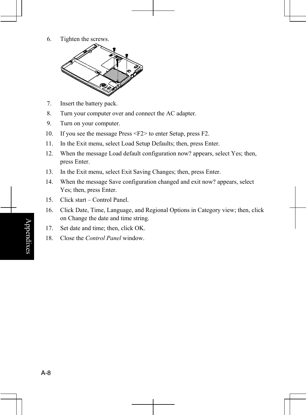  A-8  Appendixes 6.  Tighten the screws.  7.  Insert the battery pack. 8.  Turn your computer over and connect the AC adapter. 9.  Turn on your computer. 10.  If you see the message Press &lt;F2&gt; to enter Setup, press F2. 11.  In the Exit menu, select Load Setup Defaults; then, press Enter. 12.  When the message Load default configuration now? appears, select Yes; then, press Enter. 13.  In the Exit menu, select Exit Saving Changes; then, press Enter. 14.  When the message Save configuration changed and exit now? appears, select Yes; then, press Enter.  15.  Click start – Control Panel. 16.  Click Date, Time, Language, and Regional Options in Category view; then, click on Change the date and time string. 17.  Set date and time; then, click OK. 18. Close the Control Panel window.  